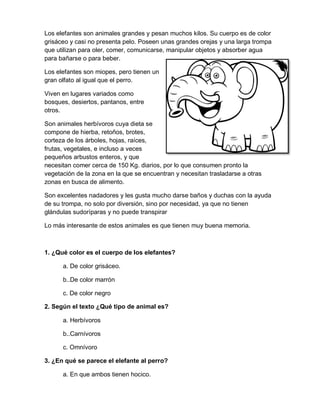 Los elefantes son animales grandes y pesan muchos kilos. Su cuerpo es de color
grisáceo y casi no presenta pelo. Poseen unas grandes orejas y una larga trompa
que utilizan para oler, comer, comunicarse, manipular objetos y absorber agua
para bañarse o para beber.
Los elefantes son miopes, pero tienen un
gran olfato al igual que el perro.
Viven en lugares variados como
bosques, desiertos, pantanos, entre
otros.
Son animales herbívoros cuya dieta se
compone de hierba, retoños, brotes,
corteza de los árboles, hojas, raíces,
frutas, vegetales, e incluso a veces
pequeños arbustos enteros, y que
necesitan comer cerca de 150 Kg. diarios, por lo que consumen pronto la
vegetación de la zona en la que se encuentran y necesitan trasladarse a otras
zonas en busca de alimento.
Son excelentes nadadores y les gusta mucho darse baños y duchas con la ayuda
de su trompa, no solo por diversión, sino por necesidad, ya que no tienen
glándulas sudoríparas y no puede transpirar
Lo más interesante de estos animales es que tienen muy buena memoria.
1. ¿Qué color es el cuerpo de los elefantes?
a. De color grisáceo.
b..De color marrón
c. De color negro
2. Según el texto ¿Qué tipo de animal es?
a. Herbívoros
b..Carnívoros
c. Omnívoro
3. ¿En qué se parece el elefante al perro?
a. En que ambos tienen hocico.
 