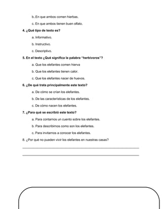 b..En que ambos comen hierbas.
c. En que ambos tienen buen olfato.
4. ¿Qué tipo de texto es?
a. Informativo.
b. Instructivo.
c. Descriptivo.
5. En el texto ¿Qué significa la palabra “herbívoros”?
a. Que los elefantes comen hierva
b. Que los elefantes tienen calor.
c. Que los elefantes nacer de huevos.
6. ¿De qué trata principalmente este texto?
a. De cómo se crían los elefantes.
b. De las características de los elefantes.
c. De cómo nacen los elefantes.
7. ¿Para qué se escribió este texto?
a. Para contarnos un cuento sobre los elefantes.
b. Para describirnos como son los elefantes.
c. Para invitarnos a conocer los elefantes.
8. ¿Por qué no pueden vivir los elefantes en nuestras casas?
__________________________________________________________________
__________________________________________________________________
 