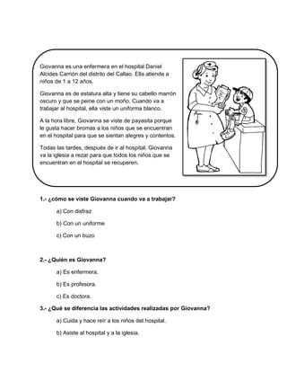 Giovanna es una enfermera en el hospital Daniel
Alcides Carrión del distrito del Callao. Ella atiende a
niños de 1 a 12 años.
Giovanna es de estatura alta y tiene su cabello marrón
oscuro y que se peine con un moño. Cuando va a
trabajar al hospital, ella viste un uniforma blanco.
A la hora libre, Giovanna se viste de payasita porque
le gusta hacer bromas a los niños que se encuentran
en el hospital para que se sientan alegres y contentos.
Todas las tardes, después de ir al hospital, Giovanna
va la iglesia a rezar para que todos los niños que se
encuentran en el hospital se recuperen.
1.- ¿cómo se viste Giovanna cuando va a trabajar?
a) Con disfraz
b) Con un uniforme
c) Con un buzo
2.- ¿Quién es Giovanna?
a) Es enfermera.
b) Es profesora.
c) Es doctora.
3.- ¿Qué se diferencia las actividades realizadas por Giovanna?
a) Cuida y hace reír a los niños del hospital.
b) Asiste al hospital y a la iglesia.
 