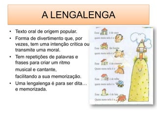 A LENGALENGATexto oral de origem popular.Forma de divertimento que, por vezes, tem uma intenção crítica ou transmite uma moral.Tem repetições de palavras e frases para criar um ritmo 	musical e cantante,	facilitando a sua memorização.Uma lengalenga é para ser dita… e memorizada.