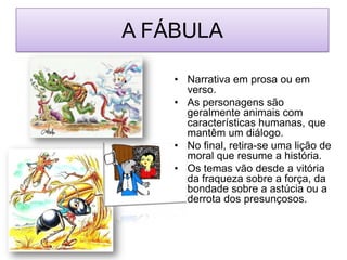 A FÁBULANarrativa em prosa ou em verso.As personagens são geralmente animais com características humanas, que mantêm um diálogo.No final, retira-se uma lição de moral que resume a história.Os temas vão desde a vitória da fraqueza sobre a força, da bondade sobre a astúcia ou a derrota dos presunçosos.