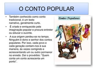 O CONTO POPULARTambém conhecido como conto tradicional, é um texto narrativo, geralmente curto. É criado e enriquecido pela imaginação popular e procura entreter ou educar o ouvinte. A sua origem perdeu-se no tempo. Ninguém é dono e senhor dos contos populares. Por isso, cada povo e cada geração contam-nos à sua maneira, às vezes corrigindo e acrescentando um ou outro pormenor no enredo. Daí o provérbio: “Quem conta um conto acrescenta um ponto”.