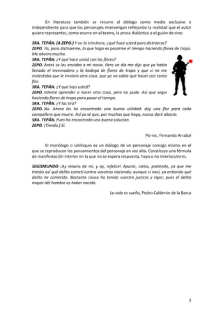   3	
  
	
  	
   En	
   literatura	
   también	
   se	
   recurre	
   al	
   diálogo	
   como	
   medio	
   exclusivo	
   e	
  
independiente	
  para	
  que	
  los	
  personajes	
  intervengan	
  reflejando	
  la	
  realidad	
  que	
  el	
  autor	
  
quiere	
  representar,	
  como	
  ocurre	
  en	
  el	
  teatro,	
  la	
  prosa	
  dialéctica	
  o	
  el	
  guión	
  de	
  cine:	
  
SRA.	
  TEPÁN.	
  (A	
  ZEPO.)	
  Y	
  en	
  la	
  trinchera,	
  ¿qué	
  hace	
  usted	
  para	
  distraerse?	
  	
  
ZEPO.	
  Yo,	
  para	
  distraerme,	
  lo	
  que	
  hago	
  es	
  pasarme	
  el	
  tiempo	
  haciendo	
  flores	
  de	
  trapo.	
  
Me	
  aburro	
  mucho.	
  
SRA.	
  TEPÁN.	
  ¿Y	
  qué	
  hace	
  usted	
  con	
  las	
  flores?	
  
ZEPO.	
  Antes	
  se	
  las	
  enviaba	
  a	
  mi	
  novia.	
  Pero	
  un	
  día	
  me	
  dijo	
  que	
  ya	
  había	
  
llenado	
   el	
   invernadero	
   y	
   la	
   bodega	
   de	
   flores	
   de	
   trapo	
   y	
   que	
   si	
   no	
   me	
  
molestaba	
  que	
  le	
  enviara	
  otra	
  cosa,	
  que	
  ya	
  no	
  sabía	
  qué	
  hacer	
  con	
  tanta	
  
flor.	
  
SRA.	
  TEPÁN.	
  ¿Y	
  qué	
  hizo	
  usted?	
  
ZEPO.	
  Intenté	
   aprender	
   a	
   hacer	
   otra	
   cosa,	
   pero	
   no	
   pude.	
   Así	
   que	
   seguí	
  
haciendo	
  flores	
  de	
  trapo	
  para	
  pasar	
  el	
  tiempo.	
  
SRA.	
  TEPÁN.	
  ¿Y	
  las	
  tira?	
  
ZEPO.	
  No.	
   Ahora	
   les	
   he	
   encontrado	
   una	
   buena	
   utilidad:	
   doy	
   una	
   flor	
   para	
   cada	
  
compañero	
  que	
  muere.	
  Así	
  ya	
  sé	
  que,	
  por	
  muchas	
  que	
  haga,	
  nunca	
  daré	
  abasto.	
  
SRA.	
  TEPÁN.	
  Pues	
  ha	
  encontrado	
  una	
  buena	
  solución.	
  
ZEPO.	
  (Tímido.)	
  Sí.	
  
	
  	
  	
  	
  	
  	
  	
  	
  	
  	
  	
  	
  	
  	
  Pic-­‐nic,	
  Fernando	
  Arrabal	
  
El	
  monólogo	
  o	
  soliloquio	
  es	
  un	
  diálogo	
  de	
  un	
  personaje	
  consigo	
  mismo	
  en	
  el	
  
que	
  se	
  reproducen	
  los	
  pensamientos	
  del	
  personaje	
  en	
  voz	
  alta.	
  Constituye	
  una	
  fórmula	
  
de	
  manifestación	
  interior	
  en	
  la	
  que	
  no	
  se	
  espera	
  respuesta,	
  haya	
  o	
  no	
  interlocutores.	
  	
  
SEGISMUNDO:	
  ¡Ay	
   mísero	
   de	
   mí,	
   y	
   ay,	
   infelice!	
   Apurar,	
   cielos,	
   pretendo,	
   ya	
   que	
   me	
  
tratáis	
  así	
  qué	
  delito	
  cometí	
  contra	
  vosotros	
  naciendo;	
  aunque	
  si	
  nací,	
  ya	
  entiendo	
  qué	
  
delito	
   he	
   cometido.	
   Bastante	
   causa	
   ha	
   tenido	
   vuestra	
   justicia	
   y	
   rigor;	
   pues	
   el	
   delito	
  
mayor	
  del	
  hombre	
  es	
  haber	
  nacido.	
  
	
  	
  	
  	
  	
  	
  	
  	
  	
  	
  	
  	
  	
  	
  	
  	
  	
  	
  	
  La	
  vida	
  es	
  sueño,	
  Pedro	
  Calderón	
  de	
  la	
  Barca	
  
	
  
	
  
 