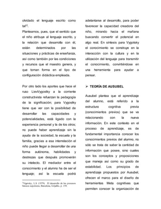 olvidado el lenguaje escrito como 
tal”2. 
Planteamos, pues, que el sentido que 
el niño atribuye al lenguaje escrito, y 
la relación que desarrolla con él, 
están determinados por las 
situaciones y prácticas de enseñanza, 
así como también por las condiciones 
y recursos que el maestro genera, y 
que toman forma en el tipo de 
configuración didáctica empleada. 
Por otro lado los aportes que hace el 
ruso LievVygostky a la corriente 
constructivista refuerzan la pedagogía 
de la significación; para Vygostky 
tiene que ver con la posibilidad de 
desarrollar las capacidades y 
potencialidades, está ligado con la 
experiencia personal y la de los otros; 
no puede haber aprendizaje sin la 
ayuda de la sociedad, la escuela y la 
familia, gracias a esa interrelación el 
niño puede llegar a desarrollar de una 
forma autónoma, habilidades y 
destrezas que después promoverán 
su intelecto. El mediador entre el 
conocimiento y el alumno ha de ser el 
lenguaje; así la escuela podrá 
2Vigotsky, L.S. (1979). El desarrollo de los procesos 
básicos superiores, Barcelona, Grijalbo, p. 159. 
adelantarse al desarrollo, para poder 
favorecer la capacidad creadora del 
niño, mirando hacia el mañana 
buscando convertir el potencial en 
algo real. En síntesis para Vygotsky 
el conocimiento se construye en la 
interacción con la cultura y en la 
utilización del lenguaje para transmitir 
el conocimiento, convirtiéndose en 
una herramienta para ayudar a 
pensar. 
 TEORÍA DE AUSUBEL 
Ausubel plantea que el aprendizaje 
del alumno, está referido a la 
estructura cognitiva previa 
(conocimientos previos) que se va 
relacionando con la nueva 
información. En este contexto en el 
proceso de aprendizaje, es de 
fundamental importancia conocer los 
conocimientos previos del alumno, no 
sólo se trata de saber la cantidad de 
información que posee, sino cuales 
son los conceptos y proposiciones 
que maneja así como su grado de 
estabilidad. Los principios de 
aprendizaje propuestos por Ausubel, 
ofrecen el marco para el diseño de 
herramientas Meta cognitivas que 
permiten conocer la organización de 
 