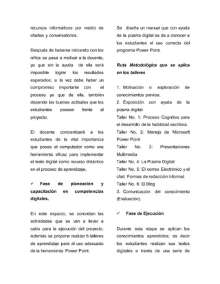 recursos informáticos por medio de 
charlas y conversatorios. 
Después de haberse iniciando con los 
niños se pasa a motivar a la docente, 
ya que sin la ayuda de ella será 
imposible lograr los resultados 
esperados; a la vez debe haber un 
compromiso importante con el 
proceso ya que de ella, también 
depende las buenas actitudes que los 
estudiantes poseen frente al 
proyecto. 
El docente concientizará a los 
estudiantes de la vital importancia 
que posee el computador como una 
herramienta eficaz para implementar 
el texto digital como recurso didáctico 
en el proceso de aprendizaje. 
 Fase de planeación y 
capacitación en competencias 
digitales. 
En este espacio, se concretan las 
actividades que se van a llevar a 
cabo para la ejecución del proyecto. 
Además se propone realizar 6 talleres 
de aprendizaje para el uso adecuado 
de la herramienta Power Point. 
Se diseña un manual que con ayuda 
de la pizarra digital se da a conocer a 
los estudiantes el uso correcto del 
programa Power Point. 
Ruta Metodológica que se aplica 
en los talleres 
1. Motivación o exploración de 
conocimientos previos. 
2. Exposición con ayuda de la 
pizarra digital: 
Taller No. 1: Proceso Cognitivo para 
el desarrollo de la habilidad escritora. 
Taller No. 2: Manejo de Microsoft 
Power Point 
Taller No. 3: Presentaciones 
Multimedia 
Taller No. 4: La Pizarra Digital 
Taller No. 5: El correo Electrónico y el 
chat: Formas de redacción informal. 
Taller No. 6: El Blog 
3. Comunicación del conocimiento 
(Evaluación). 
 Fase de Ejecución 
Durante esta etapa se aplican los 
conocimientos aprendidos; es decir 
los estudiantes realizan sus textos 
digitales a través de una serie de 
 