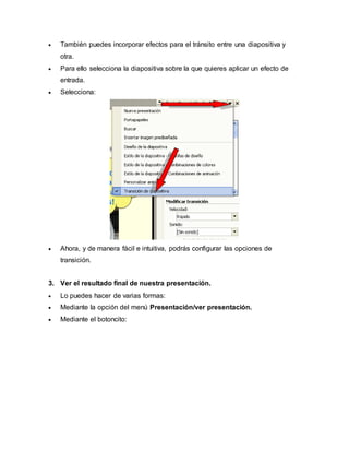  También puedes incorporar efectos para el tránsito entre una diapositiva y 
otra. 
 Para ello selecciona la diapositiva sobre la que quieres aplicar un efecto de 
entrada. 
 Selecciona: 
 Ahora, y de manera fácil e intuitiva, podrás configurar las opciones de 
transición. 
3. Ver el resultado final de nuestra presentación. 
 Lo puedes hacer de varias formas: 
 Mediante la opción del menú Presentación/ver presentación. 
 Mediante el botoncito: 
 