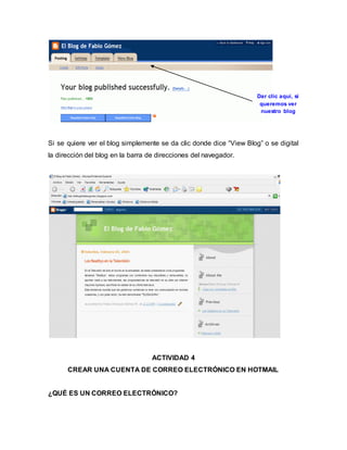 Si se quiere ver el blog simplemente se da clic donde dice “View Blog” o se digital 
la dirección del blog en la barra de direcciones del navegador. 
ACTIVIDAD 4 
CREAR UNA CUENTA DE CORREO ELECTRÓNICO EN HOTMAIL 
¿QUÉ ES UN CORREO ELECTRÓNICO? 
Dar clic aquí, si 
queremos ver 
nuestro blog 
 