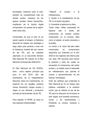 tecnologías implicaría para el país: 
pérdida de competitividad ante los 
demás países, exclusión de los 
grupos sociales menos favorecidos, 
ampliación de la brecha digital 
comparados con países de la región, 
entre otras más. 
Conscientes de que el país no se 
puede quedar al margen, el Gobierno 
Nacional ha trazado una estrategia a 
largo plazo para ponerse a tono con 
la tendencia mundial del uso masivo 
de las TIC, que ha quedado 
plasmada en un documento llamado 
Plan Nacional TIC incluido en el Plan 
Nacional de Desarrollo 2006-2010. 
El Plan Nacional de TIC (PNTIC), 
tiene como objetivo principal que 
para el año 2019, año del 
bicentenario de la independencia 
Nacional, todos los Colombianos, en 
especial los de aquellos sectores 
menos favorecido, tengan acceso y 
hagan un uso eficiente y productivo 
de todas la herramientas de las TIC. 
Para lograrlo, el PNTIC se basa en 
tres aspectos fundamentales: 
1.Mejorar el acceso a la 
infraestructura. 
2. Ayudar a la manifestación de las 
TIC en el sector educativo. 
3. Consolidar el gobierno en línea. 
Todas estas metas propuestas se 
lograran solo a través del 
compromiso de muchos actores 
involucrados en el proceso tales 
como el estado, el sector educativo y 
el pueblo. 
La misión y la visión del plan están 
enmarcadas en compromisos 
adquiridos por Colombia en el año 
2000 en los objetivos del milenio junto 
con otras 189 naciones para reducir 
la pobreza y entre los cuales se 
encuentran el compromiso del sector 
privado y el estado para el desarrollo 
de infraestructura que permita el 
acceso y aprovechamiento de las 
Nuevas Tecnologías. 
Entre las políticas que contempla el 
Plan Nacional de Tic se incluye unas 
políticas orientadas a la inclusión 
social, que se refieren al uso de las 
TIC para la reducción de la brecha no 
sólo digital, sino también económica, 
social, y de oportunidades y 
brindando un acceso universal a 
internet. 
 