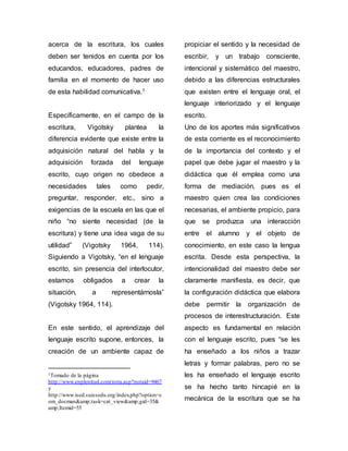 acerca de la escritura, los cuales 
deben ser tenidos en cuenta por los 
educandos, educadores, padres de 
familia en el momento de hacer uso 
de esta habilidad comunicativa.1 
Específicamente, en el campo de la 
escritura, Vigotsky plantea la 
diferencia evidente que existe entre la 
adquisición natural del habla y la 
adquisición forzada del lenguaje 
escrito, cuyo origen no obedece a 
necesidades tales como pedir, 
preguntar, responder, etc., sino a 
exigencias de la escuela en las que el 
niño “no siente necesidad (de la 
escritura) y tiene una idea vaga de su 
utilidad” (Vigotsky 1964, 114). 
Siguiendo a Vigotsky, “en el lenguaje 
escrito, sin presencia del interlocutor, 
estamos obligados a crear la 
situación, a representárnosla” 
(Vigotsky 1964, 114). 
En este sentido, el aprendizaje del 
lenguaje escrito supone, entonces, la 
creación de un ambiente capaz de 
1Tomado de la página 
http://www.enplenitud.com/nota.asp?notaid=9467 
y 
http://www.ised.suissedu.org/index.php?option=c 
om_docman&amp;task=cat_view&amp;gid=35& 
amp;Itemid=55 
propiciar el sentido y la necesidad de 
escribir, y un trabajo consciente, 
intencional y sistemático del maestro, 
debido a las diferencias estructurales 
que existen entre el lenguaje oral, el 
lenguaje interiorizado y el lenguaje 
escrito. 
Uno de los aportes más significativos 
de esta corriente es el reconocimiento 
de la importancia del contexto y el 
papel que debe jugar el maestro y la 
didáctica que él emplea como una 
forma de mediación, pues es el 
maestro quien crea las condiciones 
necesarias, el ambiente propicio, para 
que se produzca una interacción 
entre el alumno y el objeto de 
conocimiento, en este caso la lengua 
escrita. Desde esta perspectiva, la 
intencionalidad del maestro debe ser 
claramente manifiesta, es decir, que 
la configuración didáctica que elabora 
debe permitir la organización de 
procesos de interestructuración. Este 
aspecto es fundamental en relación 
con el lenguaje escrito, pues “se les 
ha enseñado a los niños a trazar 
letras y formar palabras, pero no se 
les ha enseñado el lenguaje escrito 
se ha hecho tanto hincapié en la 
mecánica de la escritura que se ha 
 