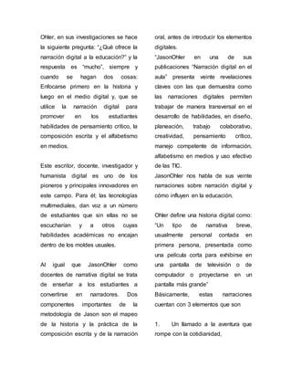 Ohler, en sus investigaciones se hace 
la siguiente pregunta: “¿Qué ofrece la 
narración digital a la educación?” y la 
respuesta es “mucho”, siempre y 
cuando se hagan dos cosas: 
Enfocarse primero en la historia y 
luego en el medio digital y, que se 
utilice la narración digital para 
promover en los estudiantes 
habilidades de pensamiento crítico, la 
composición escrita y el alfabetismo 
en medios. 
Este escritor, docente, investigador y 
humanista digital es uno de los 
pioneros y principales innovadores en 
este campo. Para él; las tecnologías 
multimediales, dan voz a un número 
de estudiantes que sin ellas no se 
escucharían y a otros cuyas 
habilidades académicas no encajan 
dentro de los moldes usuales. 
Al igual que JasonOhler como 
docentes de narrativa digital se trata 
de enseñar a los estudiantes a 
convertirse en narradores. Dos 
componentes importantes de la 
metodología de Jason son el mapeo 
de la historia y la práctica de la 
composición escrita y de la narración 
oral, antes de introducir los elementos 
digitales. 
“JasonOhler en una de sus 
publicaciones “Narración digital en el 
aula” presenta veinte revelaciones 
claves con las que demuestra como 
las narraciones digitales permiten 
trabajar de manera transversal en el 
desarrollo de habilidades, en diseño, 
planeación, trabajo colaborativo, 
creatividad, pensamiento crítico, 
manejo competente de información, 
alfabetismo en medios y uso efectivo 
de las TIC. 
JasonOhler nos habla de sus veinte 
narraciones sobre narración digital y 
cómo influyen en la educación. 
Ohler define una historia digital como: 
“Un tipo de narrativa breve, 
usualmente personal contada en 
primera persona, presentada como 
una película corta para exhibirse en 
una pantalla de televisión o de 
computador o proyectarse en un 
pantalla más grande” 
Básicamente, estas narraciones 
cuentan con 3 elementos que son 
1. Un llamado a la aventura que 
rompe con la cotidianidad, 
 