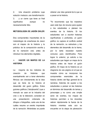 2. Una situación problema cuya 
solución involucra una transformación 
3. y un cierre que tiene un final 
significativo aunque no 
necesariamente feliz. 
METODOLOGÍA DE JASÓN OHLER 
Dos componentes importantes de la 
metodología de enseñanza de Jason 
son el mapeo de la historia y la 
práctica de la composición escrita y 
de la narración oral, antes de 
introducir los elementos digitales. 
 HACER UN MAPEO DE LA 
HISTORIA 
La mayoría de los métodos de 
creación de historias que 
eventualmente van a tener elementos 
fílmicos van directamente de la idea 
que se tiene de la historia al 
desarrollo del guion gráfico. Estos 
guiones gráficos (“storyboards”) que a 
menudo se usan en la industria del 
cine o de la televisión, consisten en 
una presentación ordenada de 
dibujos o fotografías, cada una de las 
cuáles resume un evento importante 
de la narración. Mirándolas se puede 
obtener una idea general de lo que va 
a pasar en la historia. 
“Yo recomiendo que los maestros 
usen este tipo de recurso para ayudar 
a los estudiantes a planear los 
eventos de la historia. Si los 
estudiantes van a escribir historias 
significativas o profundas, un guión 
gráfico no captura el conflicto central 
de la narración, su estructura y los 
elementos del desarrollo de la trama, 
por lo tanto necesitan nuestro 
concurso para identificarlos. Para 
lograr lo anterior, yo solicito a los 
estudiantes que hagan un mapa de la 
historia antes de hacer el guión 
grafico. El mapa de la historia es un 
diagrama de una página en el que se 
muestra cómo se incorporan los 
componentes esenciales de la 
historia dentro del flujo general de la 
narrativa. Además de ayudar a los 
estudiantes a pensar en las historias 
en términos del desarrollo de temas y 
personajes y no como una simple 
serie de eventos, los mapas de 
historias permiten a los docentes 
valorar rápidamente la fuerza de la 
historia mientras esta aún se 
encuentra en la etapa de planeación 
 