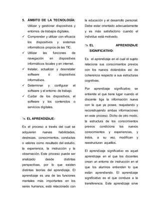 5. ÁMBITO DE LA TECNOLOGÍA: 
Utilizar y gestionar dispositivos y 
entornos de trabajos digitales. 
 Comprender y utilizar con eficacia 
los dispositivos y sistemas 
informáticos propios de las TIC. 
 Utilizar las funciones de 
navegación en dispositivos 
informáticos locales y en internet. 
 Instalar, actualizar y desinstalar 
software o dispositivos 
informativos. 
 Determinar y configurar el 
software y el entorno de trabajo. 
 Cuidar de los dispositivos, el 
software y los contenidos o 
servicios digitales. 
 EL APRENDIZAJE: 
Es el proceso a través del cual se 
adquieren nuevas habilidades, 
destrezas, conocimientos, conductas 
o valores como resultado del estudio, 
la experiencia, la instrucción y la 
observación. Este proceso puede ser 
analizado desde distintas 
perspectivas, por lo que existen 
distintas teorías del aprendizaje. El 
aprendizaje es una de las funciones 
mentales más importantes en los 
seres humanos, está relacionado con 
la educación y el desarrollo personal. 
Debe estar orientado adecuadamente 
y es más satisfactorio cuando el 
individuo está motivado. 
 EL APRENDIZAJE 
SIGNIFICATIVO: 
Es el aprendizaje en el cual el sujeto 
relaciona sus conocimientos previos 
con los nuevos dotándolos así de 
coherencia respecto a sus estructuras 
cognitivas. 
Por aprendizaje significativo se 
entiende el que tiene lugar cuando el 
discente liga la información nueva 
con la que ya posee, reajustando y 
reconstruyendo ambas informaciones 
en este proceso. Dicho de otro modo, 
la estructura de los conocimientos 
previos condiciona los nuevos 
conocimientos y experiencias, y 
éstos, a su vez, modifican y 
reestructuran aquellos. 
El aprendizaje significativo es aquel 
aprendizaje en el que los docentes 
crean un entorno de instrucción en el 
que los alumnos entienden lo que 
están aprendiendo. El aprendizaje 
significativo es el que conduce a la 
transferencia. Este aprendizaje sirve 
 