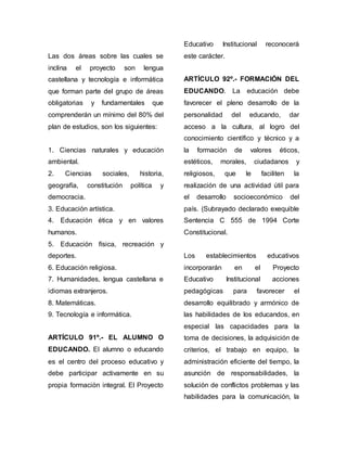 Las dos áreas sobre las cuales se 
inclina el proyecto son lengua 
castellana y tecnología e informática 
que forman parte del grupo de áreas 
obligatorias y fundamentales que 
comprenderán un mínimo del 80% del 
plan de estudios, son los siguientes: 
1. Ciencias naturales y educación 
ambiental. 
2. Ciencias sociales, historia, 
geografía, constitución política y 
democracia. 
3. Educación artística. 
4. Educación ética y en valores 
humanos. 
5. Educación física, recreación y 
deportes. 
6. Educación religiosa. 
7. Humanidades, lengua castellana e 
idiomas extranjeros. 
8. Matemáticas. 
9. Tecnología e informática. 
ARTÍCULO 91º.- EL ALUMNO O 
EDUCANDO. El alumno o educando 
es el centro del proceso educativo y 
debe participar activamente en su 
propia formación integral. El Proyecto 
Educativo Institucional reconocerá 
este carácter. 
ARTÍCULO 92º.- FORMACIÓN DEL 
EDUCANDO. La educación debe 
favorecer el pleno desarrollo de la 
personalidad del educando, dar 
acceso a la cultura, al logro del 
conocimiento científico y técnico y a 
la formación de valores éticos, 
estéticos, morales, ciudadanos y 
religiosos, que le faciliten la 
realización de una actividad útil para 
el desarrollo socioeconómico del 
país. (Subrayado declarado exequible 
Sentencia C 555 de 1994 Corte 
Constitucional. 
Los establecimientos educativos 
incorporarán en el Proyecto 
Educativo Institucional acciones 
pedagógicas para favorecer el 
desarrollo equilibrado y armónico de 
las habilidades de los educandos, en 
especial las capacidades para la 
toma de decisiones, la adquisición de 
criterios, el trabajo en equipo, la 
administración eficiente del tiempo, la 
asunción de responsabilidades, la 
solución de conflictos problemas y las 
habilidades para la comunicación, la 
 