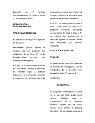 Integrado por 7 familias 
aproximadamente. Su distancia es de 
22 Km del casco urbano 
METODOLOGÍA Y 
FUNDAMENTACIÓN 
TIPO DE INVESTIGACIÓN 
El método de investigación empleado 
es descriptivo 
Descriptiva: porque expone la 
situación real que presentan los 
estudiantes de la Sede “L” de la 
Escuela Rural Lagunetas del 
municipio de Molagavita. 
A través de la descripción exacta de 
las actividades, proceso y personas 
se pretende llegar a detectar 
actividades predominantes, situación 
y costumbres sin limitarse sólo a la 
recolección de datos que señalen los 
informes obtenidos y naturaleza de la 
población de la cual se extrajeron. 
Este tipo de investigación se lleva a 
cabo cuando para dar solución al 
problema encontrado. Efectuando 
descripciones del caso a tratar a fin 
de justificar las disposiciones y 
prácticas vigentes o elaborar planes 
más inteligentes que permitan 
mejorarlas. 
POBLACIÓN Y MUESTRA 
Población 
La población en donde se desarrolla 
el proyecto de investigación, son los 
estudiantes de la Escuela Rural 
Lagunetas Sede “J” que son 4 
estudiantes. 
PROPUESTA 
La propuesta metodológica se basa 
en el uso del Texto digital como 
recurso didáctico para el 
mejoramiento de la habilidad 
escritora. Siendo esta un nuevo 
recurso para orientar el proceso 
formador y de aprendizaje, concreto y 
 