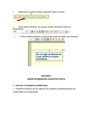  Selecciona el cuadro de texto cliqueando sobre su borde: 
 Ahora aplica el formato que quieras al texto mediante la barra de 
herramientas: 
 Y ahora cambia el tamaño y posición del cuadro de texto si es necesario: 
SECCIÓN 3 
INSERTAR IMÁGENES A NUESTRO TEXTO 
1. Inserción de imágenes prediseñadas. 
 PowerPoint dispone de una colección de imágenes prediseñadas para ser 
incorporadas a tus diapositivas: 
 