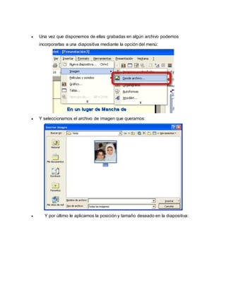  Una vez que disponemos de ellas grabadas en algún archivo podemos 
incorporarlas a una diapositiva mediante la opción del menú: 
 Y seleccionamos el archivo de imagen que queramos: 
 Y por último le aplicamos la posición y tamaño deseado en la diapositiva: 
 