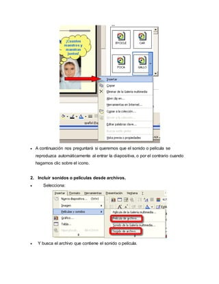  A continuación nos preguntará si queremos que el sonido o película se 
reproduzca automáticamente al entrar la diapositiva, o por el contrario cuando 
hagamos clic sobre el icono. 
2. Incluir sonidos o películas desde archivos. 
 Selecciona: 
 Y busca el archivo que contiene el sonido o película. 
 