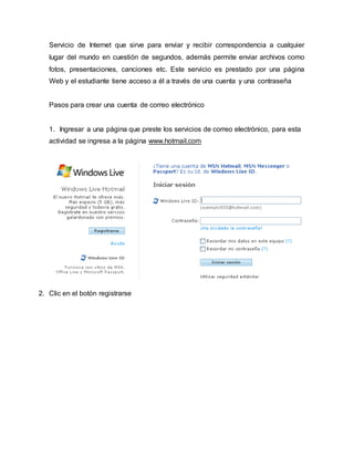 Servicio de Internet que sirve para enviar y recibir correspondencia a cualquier 
lugar del mundo en cuestión de segundos, además permite enviar archivos como 
fotos, presentaciones, canciones etc. Este servicio es prestado por una página 
Web y el estudiante tiene acceso a él a través de una cuenta y una contraseña 
Pasos para crear una cuenta de correo electrónico 
1. Ingresar a una página que preste los servicios de correo electrónico, para esta 
actividad se ingresa a la página www.hotmail.com 
2. Clic en el botón registrarse 
 