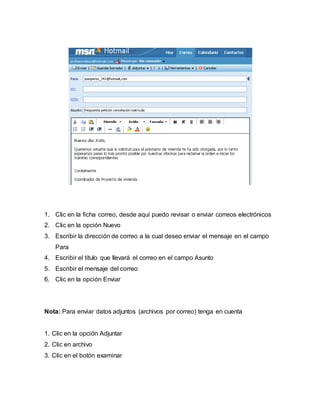 1. Clic en la ficha correo, desde aquí puedo revisar o enviar correos electrónicos 
2. Clic en la opción Nuevo 
3. Escribir la dirección de correo a la cual deseo enviar el mensaje en el campo 
Para 
4. Escribir el título que llevará el correo en el campo Asunto 
5. Escribir el mensaje del correo 
6. Clic en la opción Enviar 
Nota: Para enviar datos adjuntos (archivos por correo) tenga en cuenta 
1. Clic en la opción Adjuntar 
2. Clic en archivo 
3. Clic en el botón examinar 
 
