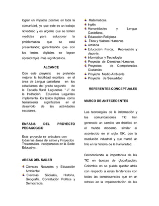 lograr un impacto positivo en toda la 
comunidad, ya que este es un trabajo 
novedoso y es urgente que se tomen 
medidas para solucionar la 
problemática que se está 
presentando; garantizando que con 
los textos digitales se logran 
aprendizajes más significativos. 
ALCANCE 
Con este proyecto se pretende 
mejorar la habilidad escritora en el 
área de Lengua castellana en los 
estudiantes del grado segundo de 
la Escuela Rural Lagunetas “ J” de 
la Institución Educativa Lagunitas 
implemento los textos digitales como 
herramienta significativa en el 
desarrollo de las actividades 
escolares. 
ENFASIS DEL PROYECTO 
PEDAGOGICO 
Este proyecto se articulara con 
todas las áreas del saber y Proyectos 
Trasversales incorporados en la Sede 
Educativa: 
AREAS DEL SABER 
Ciencias Naturales y Educación 
Ambiental 
Ciencias Sociales, Historia, 
Geografía, Constitución Política y 
Democracia. 
Matemáticas. 
Inglés 
Humanidades y Lengua 
Castellana, 
Educación Religiosa 
Ética y Valores Humanos 
Artística 
Educación Física, Recreación y 
deporte. 
Informática y Tecnología 
Proyecto de Derechos Humanos 
Proyectos de Competencias 
Ciudanías 
Proyecto Medio Ambiente 
Proyecto de Sexualidad 
REFERENTES CONCEPTUALES 
MARCO DE ANTECEDENTES 
Las tecnologías de la información y 
las comunicaciones TIC han 
generado un cambio tan drástico en 
el mundo moderno, similar al 
acontecido en el siglo XIX, con la 
revolución industrial y que marcó un 
hito en la historia de la humanidad. 
Reconociendo la importancia de las 
TIC en épocas de globalización, 
Colombia no se puede quedar atrás 
con respecto a estas tendencias con 
todas las consecuencias que en un 
retraso en la implementación de las 
 