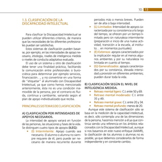 13
10:
1.3. CLASIFICACIÓN DE LA
DISCAPACIDAD INTELECTUAL
Para clasificar la Discapacidad Intelectual se
pueden utilizar diferentes criterios, de manera
que las necesidades de los diferentes profesiona-
les puedan ser satisfechas.
Estos sistemas de clasificación pueden basar-
se, por ejemplo, en las intensidades de apoyo ne-
cesario, etiología, niveles de inteligencia medida
o niveles de conducta adaptativa evaluada.
El uso de un sistema u otro de clasificación
debe tener una finalidad práctica, facilitando
la comunicación entre profesionales o buro-
crática para determinar por ejemplo servicios,
financiación…, y no convertirse en una forma
de “etiquetar” al alumnado con Discapacidad
Intelectual, ya que como hemos mencionado
anteriormente, ésta no es una condición ina-
movible de la persona, por el contrario es flui-
da, continua y cambiante, variando según el
plan de apoyo individualizado que reciba.
PRINCIPALESSISTEMASDECLASIFICACIÓN.
A) Clasificación por intensidades de
apoyos necesarios.
La intensidad de apoyos variará en función
de las personas, las situaciones y fases de la vida.
Se distinguen cuatro tipos de apoyos (ILEG):
(I) Intermitente:
•
• Apoyo cuando sea
necesario. El alumno o alumna no siem-
pre requiere de él, pero puede ser ne-
cesario de manera recurrente durante
periodos más o menos breves. Pueden
ser de alta o baja intensidad.
(L) Limitados:
•
• Intensidad de apoyos ca-
racterizada por su consistencia a lo largo
del tiempo, se ofrecen por un tiempo li-
mitado pero sin naturaleza intermitente
(preparación e inicio de una nueva acti-
vidad, transición a la escuela, al institu-
to… en momentos puntuales).
(E) Extensos:
•
• apoyos caracterizados por
la implicación regular en al menos algu-
nos ambientes y por su naturaleza no
limitada en cuanto al tiempo.
(G) Generalizados:
•
• apoyos caracteriza-
dos por su constancia, elevada intensi-
dad y provisión en diferentes ambientes;
pueden durar toda la vida.
B) Clasificación según el nivel de
inteligencia medida.
Retraso mental ligero:
•
• C.I. entre 50 y 69.
Retraso mental moderado:
•
• C.I. entre
35 y 49.
Retraso mental grave:
•
• C.I. entre 20 y 34.
Retraso mental profundo:
•
• menos de 20.
Aunque este sistema de clasificación sólo se
basa en la medición de la capacidad intelectual,
es decir, sólo contempla una de las dimensiones
de la persona, hacemos mención a él ya que con-
tinúa siendo una referencia en los ámbitos rela-
cionados con la Discapacidad Intelectual, aunque
si nos basamos en este nuevo enfoque (AAMR),
la clasificación de los alumnos o alumnas no es
posible, ya que debemos considerarlos de forma
independiente y en constante cambio.
 