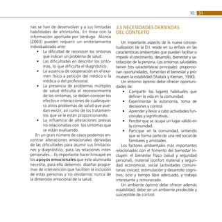 31
10:
nas se han de desenvolver y a sus limitadas
habilidades de afrontarlos. En línea con la
información aportada por Verdugo Alonso
(2003) pueden requerir un entrenamiento
individualizado ante:
La dificultad de reconocer los síntomas
•
•
que indican un problema de salud.
Las dificultades en describir los sínto-
•
•
mas, lo que dificulta el diagnóstico.
La ausencia de cooperación en el exa-
•
•
men físico a petición del médico o la
médica o del profesional.
La presencia de problemas múltiples
•
•
de salud dificulta el reconocimiento
de los síntomas, se deben conocer los
efectos e interacciones de cualesquie-
ra otros problemas de salud que pue-
dan existir, así como de los tratamien-
tos que se le están proporcionando.
La influencia de alteraciones previas
•
•
no relacionadas con los síntomas que
se están evaluando.
En un gran número de casos podemos en-
contrar alteraciones emocionales derivadas
de las dificultades para asumir sus limitacio-
nes y diagnóstico, para las relaciones inter-
personales... Es importante hacer hincapié en
los apoyos emocionales que este alumnado
necesita, para ello debemos diseñar progra-
mas de intervención que faciliten la inclusión
de estas personas y no olvidarnos nunca de
la dimensión emocional de la salud.
3.5 Necesidades derivadas
del contexto
Un importante aspecto de la nueva concep-
tualización de la D.I. reside en su énfasis en las
características ambientales que pueden facilitar o
impedir el crecimiento, desarrollo, bienestar y sa-
tisfacción de la persona. Los entornos saludables
tienen tres características principales: proporcio-
nan oportunidades, fomentan el bienestar y pro-
mueven la estabilidad (Shalock y Kieman, 1990).
Un entorno óptimo debe ofrecer oportuni-
dades de:
Compartir los lugares habituales que
•
•
definen la vida en la comunidad.
Experimentar la autonomía, toma de
•
•
decisiones y control.
Aprender y llevar a cabo actividades fun-
•
•
cionales y significativas.
Percibir que se ocupa un lugar válido en
•
•
la comunidad.
Participar en la comunidad, sintiendo
•
•
que se forma parte de una red social de
familiares y amistades.
Los factores ambientales más importantes
relacionados con el fomento del bienestar in-
cluyen: el bienestar físico (salud y seguridad
personal), material (confort material y seguri-
dad económica); social (actividades comuni-
tarias cívicas); estimulación y desarrollo cogni-
tivo; ocio y tiempo libre adecuado, y trabajo
interesante y remunerado.
Un ambiente óptimo debe ofrecer además
estabilidad, debe ser un ambiente predecible y
susceptible de control.
 