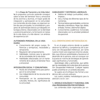 35
10:
En la Etapa de Transición a la Vida Adul-
ta la propuesta curricular pretende conseguir
sobre la base del bienestar físico y emocional
de los alumnos y alumnas, el mayor grado de
integración y participación en la comunidad.
Los contenidos de esta etapa, se organizan so-
bre dos ejes principales: la consolidación y pro-
greso de aprendizajes básicos ya trabajados en
la etapa anterior, relacionados con la identidad
y autonomía personal, y la formación en tareas
de la vida diaria y la vida laboral. Los ámbitos
de experiencia son:
AUTONOMÍA PERSONAL EN LA VIDA
DIARIA
Conocimiento del propio cuerpo. Di-
•
•
ferencias y semejanzas, necesidades y
sensaciones.
Regulación del comportamiento.
•
•
Habilidades motrices para la ejecución
•
•
de las actividades de la vida diaria.
Habilidades relacionadas con el mante-
•
•
nimiento de la salud y el bienestar físico
y emocional.
INTEGRACIÓN SOCIAL Y COMUNITARIA
Pautas de comportamiento para partici-
•
•
par en la comunidad.
Uso independiente de los recursos de la
•
•
comunidad.
Participación en los acontecimientos
•
•
culturales, festivos, etc. significativos de
la comunidad.
Habilidades y destrezas laborales.
Hábitos de trabajo: puntualidad, orden,
•
•
limpieza...
Uso y manejo de diferentes tipos de he-
•
•
rramientas.
Técnicas básicas generalizables a entornos
•
•
laborales y domésticos. Pegar, lijar, doblar,
embalar, montar y desmontar objetos.
Conocimientos académicos funcionales
•
•
relacionados con la actividad prelaboral
/ocupacional.
4.2.2. Orientaciones metodológicas
Es en el propio entorno donde se pueden
observar los déficits y competencias de la per-
sona con Discapacidad Intelectual, por tanto
nuestra misión será organizar entornos saluda-
bles, que ofrezcan posibilidades y favorezcan el
desarrollo de la persona, esto se consigue con
la puesta en marcha de estrategias de aprendi-
zajes significativos y funcionales.
Aprendizajes útiles y pertinentes, que satisfa-
gan las necesidades de la vida diaria de la persona
con Discapacidad Intelectual. Cualquier espacio
puede convertirse en un contexto educativo.
Se supera así el enfoque más formal y aca-
démico del currículo ordinario
Los cuatro modelos metodológicos para la
atención a la D.I. son :
1.- Modelo ecológico y funcional con
una programación por entornos
Los contenidos están organizados por en-
 