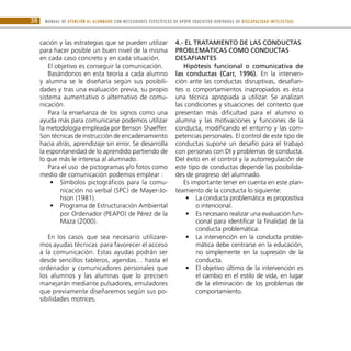 MANUAL DE ATENCIÓN AL ALUMNADO CON NECESIDADES ESPECÍFICAS DE APOYO EDUCATIVO DERIVADAS DE DISCAPACIDAD INTELECTUAL
38
cación y las estrategias que se pueden utilizar
para hacer posible un buen nivel de la misma
en cada caso concreto y en cada situación.
El objetivo es conseguir la comunicación.
Basándonos en esta teoría a cada alumno
y alumna se le diseñaría según sus posibili-
dades y tras una evaluación previa, su propio
sistema aumentativo o alternativo de comu-
nicación.
Para la enseñanza de los signos como una
ayuda más para comunicarse podemos utilizar
la metodología empleada por Benson Shaeffer.
Son técnicas de instrucción de encadenamiento
hacia atrás, aprendizaje sin error. Se desarrolla
la espontaneidad de lo aprendido partiendo de
lo que más le interesa al alumnado.
Para el uso de pictogramas y/o fotos como
medio de comunicación podemos emplear :
Símbolos pictográficos para la comu-
•
•
nicación no verbal (SPC) de Mayer-Jo-
hson (1981).
Programa de Estructuración Ambiental
•
•
por Ordenador (PEAPO) de Pérez de la
Maza (2000).
En los casos que sea necesario utilizare-
mos ayudas técnicas para favorecer el acceso
a la comunicación. Estas ayudas podrán ser
desde sencillos tableros, agendas… hasta el
ordenador y comunicadores personales que
los alumnos y las alumnas que lo precisen
manejarán mediante pulsadores, emuladores
que previamente diseñaremos según sus po-
sibilidades motrices.
4.- El tratamiento de las conductas
problemáticas como conductas
desafiantes
Hipótesis funcional o comunicativa de
las conductas (Carr, 1996). En la interven-
ción ante las conductas disruptivas, desafian-
tes o comportamientos inapropiados es ésta
una técnica apropiada a utilizar. Se analizan
las condiciones y situaciones del contexto que
presentan más dificultad para el alumno o
alumna y las motivaciones y funciones de la
conducta, modificando el entorno y las com-
petencias personales. El control de este tipo de
conductas supone un desafío para el trabajo
con personas con DI y problemas de conducta.
Del éxito en el control y la autorregulación de
este tipo de conductas depende las posibilida-
des de progreso del alumnado.
Es importante tener en cuenta en este plan-
teamiento de la conducta lo siguiente:
La conducta problemática es propositiva
•
•
o intencional.
Es necesario realizar una evaluación fun-
•
•
cional para identificar la finalidad de la
conducta problemática.
La intervención en la conducta proble-
•
•
mática debe centrarse en la educación,
no simplemente en la supresión de la
conducta.
El objetivo último de la intervención es
•
•
el cambio en el estilo de vida, en lugar
de la eliminación de los problemas de
comportamiento.
 