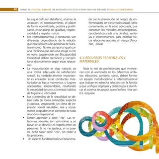 MANUAL DE ATENCIÓN AL ALUMNADO CON NECESIDADES ESPECÍFICAS DE APOYO EDUCATIVO DERIVADAS DE DISCAPACIDAD INTELECTUAL
40
les a que disfruten del afecto, el amor, la
atracción, el enamoramiento, el placer
de forma normalizada, positiva y gratifi-
cante, en un plano de igualdad, respon-
sabilidad y respeto mutuo.
Los comportamientos y conductas son
•
•
diferentes dependiendo de la relación
que nos vinculen a las personas de nues-
tro entorno. No me comporto igual con
una conocida que con una amiga o con
mi novia. Las personas con Discapacidad
Intelectual deben reconocer y compor-
tarse distintamente según estas relacio-
nes.
La masturbación es algo natural, es
•
•
una forma adecuada de satisfacción
sexual. Lo verdaderamente importan-
te es encauzar estas conductas mas-
turbatorias hacia momentos y lugares
adecuados, asociándolos, resaltando
la necesidad de unos correctos hábitos
de higiene e intimidad
Los contenidos de la sexualidad se de-
•
•
ben tratar de forma entendible, explícita
y positiva, propiciando un clima de ex-
presión sexual saludable, real y social-
mente aceptable en el contexto de toda
relación interpersonal.
Deben aprender a decir “no”. Las re-
•
•
laciones sexuales son voluntarias y se
basan en el deseo y el respeto entre las
personas. Si no me apetece, si no quie-
ro, debo saber decir “no”, sin ceder a
las presiones.
Un aspecto fundamental es el relaciona-
•
•
do con la prevención de riesgos de en-
fermedades de transmisión sexual. Sería
conveniente, en la edad adecuada, que
conozcan los métodos anticonceptivos,
características cada uno de ellos, venta-
jas e inconvenientes, para orientar ha-
cia relaciones sexuales sin riesgo (Amor
Pan, 2004).
4.3. Recursos personales y
materiales
Toda la red de profesionales que intervie-
nen con el alumnado en los diferentes ámbi-
tos: educativo, sanitario, social, deben formar
un equipo multidisciplinar e interinstitucional
que trabaje en estrecha relación con la familia
y que unifique objetivos y criterios para planifi-
car el sistema de apoyos que el niño o niña con
D.I. requiere.
 