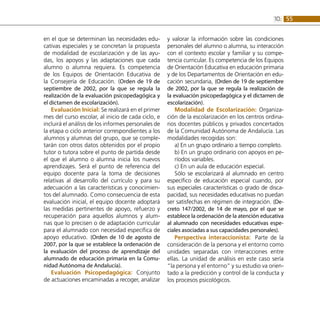 55
10:
en el que se determinan las necesidades edu-
cativas especiales y se concretan la propuesta
de modalidad de escolarización y de las ayu-
das, los apoyos y las adaptaciones que cada
alumno o alumna requiera. Es competencia
de los Equipos de Orientación Educativa de
la Consejería de Educación. (Orden de 19 de
septiembre de 2002, por la que se regula la
realización de la evaluación psicopedagógica y
el dictamen de escolarización).
Evaluación Inicial: Se realizará en el primer
mes del curso escolar, al inicio de cada ciclo, e
incluirá el análisis de los informes personales de
la etapa o ciclo anterior correspondientes a los
alumnos y alumnas del grupo, que se comple-
tarán con otros datos obtenidos por el propio
tutor o tutora sobre el punto de partida desde
el que el alumno o alumna inicia los nuevos
aprendizajes. Será el punto de referencia del
equipo docente para la toma de decisiones
relativas al desarrollo del currículo y para su
adecuación a las características y conocimien-
tos del alumnado. Como consecuencia de esta
evaluación inicial, el equipo docente adoptará
las medidas pertinentes de apoyo, refuerzo y
recuperación para aquellos alumnos y alum-
nas que lo precisen o de adaptación curricular
para el alumnado con necesidad específica de
apoyo educativo. (Orden de 10 de agosto de
2007, por la que se establece la ordenación de
la evaluación del proceso de aprendizaje del
alumnado de educación primaria en la Comu-
nidad Autónoma de Andalucía).
Evaluación Psicopedagógica: Conjunto
de actuaciones encaminadas a recoger, analizar
y valorar la información sobre las condiciones
personales del alumno o alumna, su interacción
con el contexto escolar y familiar y su compe-
tencia curricular. Es competencia de los Equipos
de Orientación Educativa en educación primaria
y de los Departamentos de Orientación en edu-
cación secundaria, (Orden de 19 de septiembre
de 2002, por la que se regula la realización de
la evaluación psicopedagógica y el dictamen de
escolarización).
Modalidad de Escolarización: Organiza-
ción de la escolarización en los centros ordina-
rios docentes públicos y privados concertados
de la Comunidad Autónoma de Andalucía. Las
modalidades recogidas son:
a) En un grupo ordinario a tiempo completo.
b) En un grupo ordinario con apoyos en pe-
ríodos variables.
c) En un aula de educación especial.
Sólo se escolarizará al alumnado en centro
específico de educación especial cuando, por
sus especiales características o grado de disca-
pacidad, sus necesidades educativas no puedan
ser satisfechas en régimen de integración. (De-
creto 147/2002, de 14 de mayo, por el que se
establece la ordenación de la atención educativa
al alumnado con necesidades educativas espe-
ciales asociadas a sus capacidades personales).
Perspectiva interaccionista: Parte de la
consideración de la persona y el entorno como
unidades separadas con interacciones entre
ellas. La unidad de análisis en este caso sería
“la persona y el entorno” y su estudio va orien-
tado a la predicción y control de la conducta y
los procesos psicológicos.
 