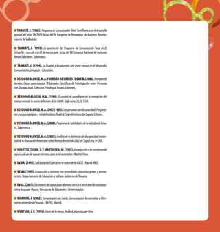 TAMARIT,J.(1986). ProgramadeComunicaciónTotal:Suinfluenciaeneldesarrollo
general del niño. (AETAPI) Actas del IV Congreso de Terapeutas de Autismo. Ayunta-
mientodeValladolid.
TAMARIT, J. (1993). La aportación del Programa de Comunicación Total de B.
Schaefferysuscols.alaEEdenuestropaís.ActasdelVIICongresoNacionaldeAutismo.
AmarúEdiciones.Salamanca.
TAMARIT, J. (1994). La Escuela y los alumnos con grave retraso en el desarrollo.
Comunicación,LenguajeyEducación.
VERDUGOALONSO,M.A.YJORDÁNDEURRÍESVEGAF.B.(2006).Rompiendo
inercias. Claves para avanzar. VI Jornadas Científicas de Investigación sobre Personas
conDiscapacidad.ColecciónPsicología.AmarúEdiciones.
VERDUGO ALONSO, M.A. (1994). El cambio de paradigma en la concepción del
retrasomental:lanuevadefinicióndelaAAMR.SigloCero,25,3,5-24.
VERDUGOALONSO,M.A.(dir)(1995).Laspersonascondiscapacidad.Perspecti-
vaspsicopedagógicasyrehabilitadoras.Madrid.SigloVeintiunodeEspañaEditores.
VERDUGOALONSO,M.A.(2000).Programadehabilidadesdelavidadiaria.Ama-
rú.Salamanca.
VERDUGOALONSO,M.A.(2003).Análisisdeladefinicióndediscapacidadintelec-
tualdelaAsociaciónAmericanasobreRetrasoMentalde2002enSigloCero,nº205.
VON TETZ CHNER, S.y MARTINSEN, M. (1993).Introducciónalaenseñanzade
signosyalusodeayudastécnicasparalacomunicación.Madrid.Visor.
VV.AA.(1993).LaEducaciónEspecialenelmarcodelaLOGSE.Madrid.MEC.
VV.AA.(1998). La atención a alumnos con necesidades educativas graves y perma-
nentes.DepartamentodeEducaciónyCultura,GobiernodeNavarra.
VVAA.(2001).Diccionariodesignosparaalumnosconn.e.e.eneláreadecomunica-
ciónylenguaje.Murcia.ConsejeríadeEducaciónyUniversidades.
WARRICK, A (2002). Comunicación sin habla. Comunicación Aumentativa y Alter-
nativaalrededordelmundo.CEAPAT,Madrid.
WERTSCH,J.V.(1993).Vocesdelamente.Madrid.Aprendizaje-Visor.
 