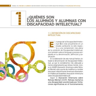 8 MANUAL DE ATENCIÓN AL ALUMNADO CON NECESIDADES ESPECÍFICAS DE APOYO EDUCATIVO DERIVADAS DE DISCAPACIDAD INTELECTUAL
1.1. DEFINICIÓN DE DISCAPACIDAD
INTELECTUAL
l campo de la Discapacidad Intelec-
tual (D.I.) está actualmente en un
estado cambiante no sólo respec-
to a una comprensión más plena
de la condición de Discapacidad Intelectual,
sino también sobre el lenguaje y proceso em-
pleado en su denominación, definición y cla-
sificación.
En la elaboración de este manual hemos uti-
lizado la denominación de Discapacidad Intelec-
tual, ya que la consideramos más adecuada y
menos estigmatizante que retraso mental, inclu-
so la AAMR (Asociación Americana sobre Retra-
so Mental), está a punto de modificar su nombre
para pasar a denominarse Americana Association
on Intellectual Disabilities (Asociación Americana
sobre Discapacidad Intelectual).
Según la Asociación Americana sobre
Retraso Mental (AAMR): Retraso mental es
una discapacidad caracterizada por limita-
ciones significativas en el funcionamiento
¿Quiénes son
los alumnos y alumnas CON
DISCAPACIDAD INTELECTUAL?
1
E
 