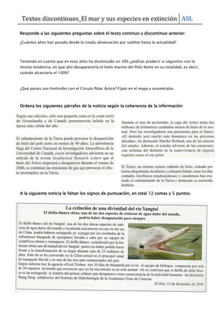 Textos discontinuos_El mar y sus especies en extinción ASL
Responde a las siguientes preguntas sobre el texto continuo y discontinuo anterior:
¿Cuántos años han pasado desde la citada observación por satélite hasta la actualidad?
Teniendo en cuenta que en esos años ha disminuido un 30% ¿podrías predecir si seguimos con la
misma tendencia, en qué año desaparecería el hielo marino del Polo Norte en su totalidad, es decir,
cuándo alcanzaría el 100%?
¿Qué países son limítrofes con el Círculo Polar Ártico? Fíjate en el mapa y enuméralos.
Ordena los siguientes párrafos de la noticia según la coherencia de la información:
A la siguiente noticia le faltan los signos de puntuación, en total 12 comas y 5 puntos.