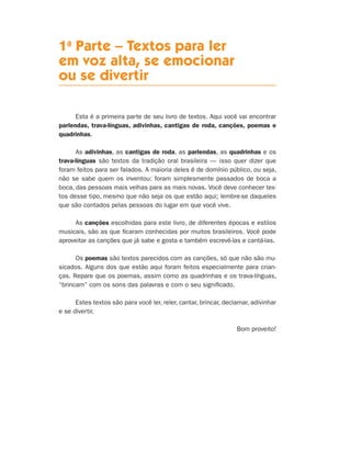 1a
Parte – Textos para ler
em voz alta, se emocionar
ou se divertir
Esta é a primeira parte de seu livro de textos. Aqui você vai encontrar
parlendas, trava-línguas, adivinhas, cantigas de roda, canções, poemas e
quadrinhas.
As adivinhas, as cantigas de roda, as parlendas, as quadrinhas e os
trava-línguas são textos da tradição oral brasileira — isso quer dizer que
foram feitos para ser falados. A maioria deles é de domínio público, ou seja,
não se sabe quem os inventou: foram simplesmente passados de boca a
boca, das pessoas mais velhas para as mais novas. Você deve conhecer tex-
tos desse tipo, mesmo que não seja os que estão aqui; lembre-se daqueles
que são contados pelas pessoas do lugar em que você vive.
As canções escolhidas para este livro, de diferentes épocas e estilos
musicais, são as que ficaram conhecidas por muitos brasileiros. Você pode
aproveitar as canções que já sabe e gosta e também escrevê-las e cantá-las.
Os poemas são textos parecidos com as canções, só que não são mu-
sicados. Alguns dos que estão aqui foram feitos especialmente para crian-
ças. Repare que os poemas, assim como as quadrinhas e os trava-línguas,
“brincam” com os sons das palavras e com o seu significado.
Estes textos são para você ler, reler, cantar, brincar, declamar, adivinhar
e se divertir.
Bom proveito!
Livro de Textos_Aluno.indd 9 2009-11-05 15:35
 