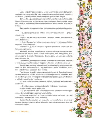 parte 2 - contos 99
Mas o soldadinho de uma perna só e a bailarina não saíram do lugar em
que haviam sido colocados. Ele não conseguia parar de olhar aquela maravilho-
sa criatura. Queria ao menos tentar conhecê-la, para ficarem amigos.
De repente,ergueu-se da cigarreira um homenzinho muito mal-encarado.
Era um gênio ruim, que só vivia pensando em maldades. Assim que ele apare-
ceu, todos os brinquedos pararam amedrontados, pois já sabiam de quem se
tratava.
O geniozinho olhou a sua volta e viu o soldadinho, deitado atrás da cigar-
reira.
— Ei, você aí, por que não está na caixa, com seus irmãos? — gritou o
monstrinho.
Fingindo não escutar, o soldadinho continuou imóvel, sem desviar os
olhos da bailarina.
— Amanhã vou dar um jeito em você, você vai ver! — gritou o geniozinho
enfezado. — Pode esperar.
Depois disso, pulou de cabeça na cigarreira, levantando uma nuvem que
fez todos espirrarem.
Na manhã seguinte, o menino tirou os soldadinhos de chumbo da caixa,
recolheu aquele de uma perna só, que estava caído atrás da cigarreira, e os
arrumou perto da janela. O soldadinho de uma perna só, como de costume,
era o último da fila.
De repente,a janela se abriu,batendo fortemente as venezianas. Teria sido
o vento,ou o geniozinho maldoso? E o pobre soldadinho caiu de cabeça na rua.
O menino viu quando o brinquedo caiu pela janela e foi correndo procurá-
lo na rua. Mas não o encontrou. Logo se consolou: afinal, tinha ainda os ou-
tros soldadinhos, e todos com duas pernas.
Para piorar a situação, caiu um verdadeiro temporal. Quando a tempes-
tade foi cessando, e o céu limpou um pouco, chegaram dois moleques. Eles
se divertiam, pisando com os pés descalços nas poças de água. Um deles viu
o soldadinho de chumbo e exclamou:
— Olhe! Um soldadinho! Será que alguém jogou fora porque ele está
quebrado?
— É, está um pouco amassado. Deve ter vindo com a enxurrada.
— Não, ele está só um pouco sujo.
— O que nós vamos fazer com um soldadinho só? Precisaríamos pelo
menos de meia dúzia para organizar uma batalha.
— Sabe de uma coisa? — Disse o primeiro garoto. — Vamos colocá-lo
num barco e mandá-lo dar a volta ao mundo.
E assim foi. Construíram um barquinho com uma folha de jornal, colo-
caram o soldadinho dentro dele e soltaram o barco para navegar na água que
corria pela sarjeta.
Livro de Textos_Aluno.indd 99 2009-11-05 15:36
 