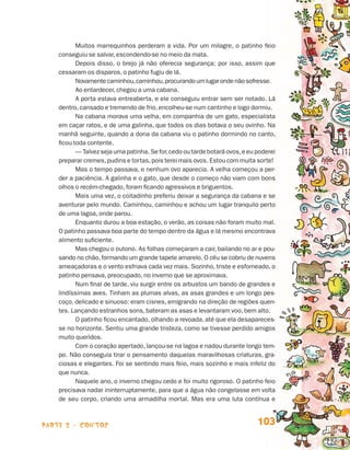 parte 2 - contos 103
Muitos marrequinhos perderam a vida. Por um milagre, o patinho feio
conseguiu se salvar, escondendo-se no meio da mata.
Depois disso, o brejo já não oferecia segurança; por isso, assim que
cessaram os disparos, o patinho fugiu de lá.
Novamentecaminhou,caminhou,procurandoumlugarondenãosofresse.
Ao entardecer, chegou a uma cabana.
A porta estava entreaberta, e ele conseguiu entrar sem ser notado. Lá
dentro, cansado e tremendo de frio, encolheu-se num cantinho e logo dormiu.
Na cabana morava uma velha, em companhia de um gato, especialista
em caçar ratos, e de uma galinha, que todos os dias botava o seu ovinho. Na
manhã seguinte, quando a dona da cabana viu o patinho dormindo no canto,
ficou toda contente.
— Talvez seja uma patinha. Se for,cedo ou tarde botará ovos,e eu poderei
preparar cremes,pudins e tortas,pois terei mais ovos. Estou com muita sorte!
Mas o tempo passava, e nenhum ovo aparecia. A velha começou a per-
der a paciência. A galinha e o gato, que desde o começo não viam com bons
olhos o recém-chegado, foram ficando agressivos e briguentos.
Mais uma vez, o coitadinho preferiu deixar a segurança da cabana e se
aventurar pelo mundo. Caminhou, caminhou e achou um lugar tranquilo perto
de uma lagoa, onde parou.
Enquanto durou a boa estação, o verão, as coisas não foram muito mal.
O patinho passava boa parte do tempo dentro da água e lá mesmo encontrava
alimento suficiente.
Mas chegou o outono. As folhas começaram a cair, bailando no ar e pou-
sando no chão,formando um grande tapete amarelo. O céu se cobriu de nuvens
ameaçadoras e o vento esfriava cada vez mais. Sozinho, triste e esfomeado, o
patinho pensava, preocupado, no inverno que se aproximava.
Num final de tarde, viu surgir entre os arbustos um bando de grandes e
lindíssimas aves. Tinham as plumas alvas, as asas grandes e um longo pes-
coço, delicado e sinuoso: eram cisnes, emigrando na direção de regiões quen-
tes. Lançando estranhos sons, bateram as asas e levantaram voo, bem alto.
O patinho ficou encantado, olhando a revoada, até que ela desapareces-
se no horizonte. Sentiu uma grande tristeza, como se tivesse perdido amigos
muito queridos.
Com o coração apertado, lançou-se na lagoa e nadou durante longo tem-
po. Não conseguia tirar o pensamento daquelas maravilhosas criaturas, gra-
ciosas e elegantes. Foi se sentindo mais feio, mais sozinho e mais infeliz do
que nunca.
Naquele ano, o inverno chegou cedo e foi muito rigoroso. O patinho feio
precisava nadar ininterruptamente, para que a água não congelasse em volta
de seu corpo, criando uma armadilha mortal. Mas era uma luta contínua e
Livro de Textos_Aluno.indd 103 2009-11-05 15:36
 