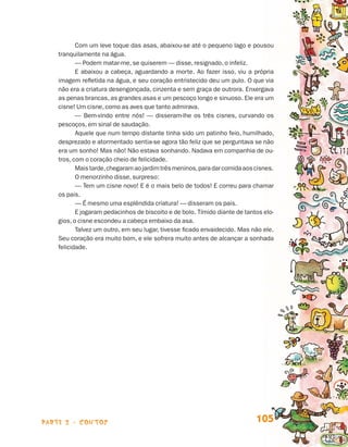 parte 2 - contos 105
Com um leve toque das asas, abaixou-se até o pequeno lago e pousou
tranquilamente na água.
— Podem matar-me, se quiserem — disse, resignado, o infeliz.
E abaixou a cabeça, aguardando a morte. Ao fazer isso, viu a própria
imagem refletida na água, e seu coração entristecido deu um pulo. O que via
não era a criatura desengonçada, cinzenta e sem graça de outrora. Enxergava
as penas brancas, as grandes asas e um pescoço longo e sinuoso. Ele era um
cisne! Um cisne, como as aves que tanto admirava.
— Bem-vindo entre nós! — disseram-lhe os três cisnes, curvando os
pescoços, em sinal de saudação.
Aquele que num tempo distante tinha sido um patinho feio, humilhado,
desprezado e atormentado sentia-se agora tão feliz que se perguntava se não
era um sonho! Mas não! Não estava sonhando. Nadava em companhia de ou-
tros, com o coração cheio de felicidade.
Maistarde,chegaramaojardimtrêsmeninos,paradarcomidaaoscisnes.
O menorzinho disse, surpreso:
— Tem um cisne novo! E é o mais belo de todos! E correu para chamar
os pais.
— É mesmo uma esplêndida criatura! — disseram os pais.
E jogaram pedacinhos de biscoito e de bolo. Tímido diante de tantos elo-
gios, o cisne escondeu a cabeça embaixo da asa.
Talvez um outro, em seu lugar, tivesse ficado envaidecido. Mas não ele.
Seu coração era muito bom, e ele sofrera muito antes de alcançar a sonhada
felicidade.
Livro de Textos_Aluno.indd 105 2009-11-05 15:36
 