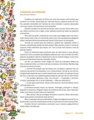 parte 2 - contos106
O Rouxinol do Imperador
Hans Christian Andersen
O palácio do imperador da China era uma das coisas mais bonitas que
existiam no mundo. Construído em mármore branco, possuía torres de mar-
fim, paredes revestidas com tecidos de cores variadas e quartos decorados
com ouro e prata. Era realmente uma maravilha!
O jardim também era de enorme beleza; nele cresciam flores raras e be-
las. Havia inúmeros rios e lagos, onde nadavam peixes de todas as espécies
e tamanhos.
Para além do jardim, estendia-se uma mata, que chegava até o mar. No in-
terior dessa mata, vivia um rouxinol de canto único. De sua pequenina garganta
saíam melodias tão emocionantes que faziam chorar quem as escutasse.
Turistas do mundo todo iam admirar o palácio do imperador chinês e
ficavam maravilhados diante de tanta beleza. Mas quando ouviam o canto do
rouxinol, todos admitiam que aquilo, sim, era a coisa mais bonita e rara do
grande império.
Entre os visitantes havia escritores que, ao retornarem a suas pátrias,
escreviam livros a respeito do prodigioso pássaro que vivia no centro da mata,
próximo ao palácio imperial. E dedicavam a ele os maiores elogios, muito mais
do que à maravilhosa casa do imperador chinês.
Um dia, um daqueles livros chegou às mãos do imperador. Depois de
lê-lo, o soberano ficou, ao mesmo tempo, surpreso e enfurecido. Mandou logo
chamar o primeiro-ministro.
— Incrível! No bosque que faz divisa com os jardins imperiais vive um
rouxinol cujo canto é incomparável, e eu o desconheço! Tive de ler um livro es­
trangeiro para aprender que a maior maravilha de meu país é um pássaro de voz
de ouro, e não este meu soberbo palácio! Diga-me, por que não fui informado?
— Eu também ignorava o fato, meu senhor — respondeu o primeiro-
ministro, assustado com a ira do imperador. — Mas vou descobri-lo.
— E que seja muito breve. Nesta noite mesmo o rouxinol deverá cantar
somente para mim.
O primeiro-ministro iniciou as buscas. Interrogou príncipes e nobres,
guardas e cavaleiros. Ninguém sabia da existência de tal ave. Sem nada des-
cobrir, o primeiro-ministro voltou ao imperador:
— Meu senhor, não se consegue encontrar o rouxinol. Talvez não exista,
talvez seja apenas invenção do autor do livro.
Masoimperadornãoquisexplicações.Exigiaoprodigiosorouxinol!Ouna-
quela noite o rouxinol cantava para a corte,ou o primeiro-ministro seria punido.
O pobre homem recomeçou a percorrer ruas e praças, perguntando a
todos sobre o tal pássaro.
Livro de Textos_Aluno.indd 106 2009-11-05 15:36
 