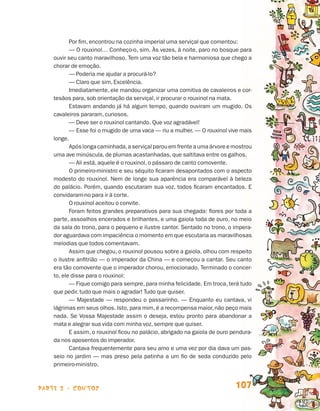 parte 2 - contos 107
Por fim, encontrou na cozinha imperial uma serviçal que comentou:
— O rouxinol… Conheço-o, sim. Às vezes, à noite, paro no bosque para
ouvir seu canto maravilhoso. Tem uma voz tão bela e harmoniosa que chego a
chorar de emoção.
— Poderia me ajudar a procurá-lo?
— Claro que sim, Excelência.
Imediatamente, ele mandou organizar uma comitiva de cavaleiros e cor-
tesãos para, sob orientação da serviçal, ir procurar o rouxinol na mata.
Estavam andando já há algum tempo, quando ouviram um mugido. Os
cavaleiros pararam, curiosos.
— Deve ser o rouxinol cantando. Que voz agradável!
— Esse foi o mugido de uma vaca — riu a mulher. — O rouxinol vive mais
longe.
Apóslongacaminhada,aserviçalparouemfrenteaumaárvoreemostrou
uma ave minúscula, de plumas acastanhadas, que saltitava entre os galhos.
— Ali está, aquele é o rouxinol, o pássaro de canto comovente.
O primeiro-ministro e seu séquito ficaram desapontados com o aspecto
modesto do rouxinol. Nem de longe sua aparência era comparável à beleza
do palácio. Porém, quando escutaram sua voz, todos ficaram encantados. E
convidaram-no para ir à corte.
O rouxinol aceitou o convite.
Foram feitos grandes preparativos para sua chegada: flores por toda a
parte, assoalhos encerados e brilhantes, e uma gaiola toda de ouro, no meio
da sala do trono, para o pequeno e ilustre cantor. Sentado no trono, o impera-
dor aguardava com impaciência o momento em que escutaria as maravilhosas
melodias que todos comentavam.
Assim que chegou, o rouxinol pousou sobre a gaiola, olhou com respeito
o ilustre anfitrião — o imperador da China — e começou a cantar. Seu canto
era tão comovente que o imperador chorou, emocionado. Terminado o concer-
to, ele disse para o rouxinol:
— Fique comigo para sempre, para minha felicidade. Em troca, terá tudo
que pedir, tudo que mais o agradar! Tudo que quiser.
— Majestade — respondeu o passarinho. — Enquanto eu cantava, vi
lágrimas em seus olhos. Isto, para mim, é a recompensa maior, não peço mais
nada. Se Vossa Majestade assim o deseja, estou pronto para abandonar a
mata e alegrar sua vida com minha voz, sempre que quiser.
E assim, o rouxinol ficou no palácio, abrigado na gaiola de ouro pendura-
da nos aposentos do imperador.
Cantava frequentemente para seu amo e uma vez por dia dava um pas-
seio no jardim — mas preso pela patinha a um fio de seda conduzido pelo
primeiro-ministro.
Livro de Textos_Aluno.indd 107 2009-11-05 15:36
 