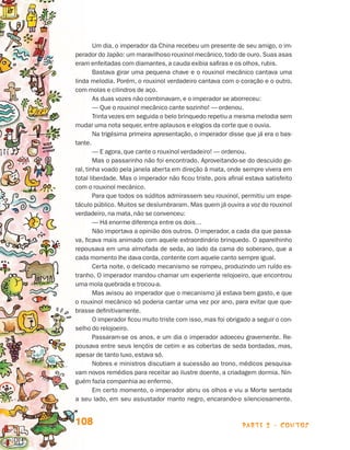 parte 2 - contos108
Um dia, o imperador da China recebeu um presente de seu amigo, o im-
perador do Japão: um maravilhoso rouxinol mecânico,todo de ouro. Suas asas
eram enfeitadas com diamantes, a cauda exibia safiras e os olhos, rubis.
Bastava girar uma pequena chave e o rouxinol mecânico cantava uma
linda melodia. Porém, o rouxinol verdadeiro cantava com o coração e o outro,
com molas e cilindros de aço.
As duas vozes não combinavam, e o imperador se aborreceu:
— Que o rouxinol mecânico cante sozinho! — ordenou.
Trinta vezes em seguida o belo brinquedo repetiu a mesma melodia sem
mudar uma nota sequer, entre aplausos e elogios da corte que o ouvia.
Na trigésima primeira apresentação, o imperador disse que já era o bas-
tante.
— E agora, que cante o rouxinol verdadeiro! — ordenou.
Mas o passarinho não foi encontrado. Aproveitando-se do descuido ge-
ral, tinha voado pela janela aberta em direção à mata, onde sempre vivera em
total liberdade. Mas o imperador não ficou triste, pois afinal estava satisfeito
com o rouxinol mecânico.
Para que todos os súditos admirassem seu rouxinol, permitiu um espe-
táculo público. Muitos se deslumbraram. Mas quem já ouvira a voz do rouxinol
verdadeiro, na mata, não se convenceu:
— Há enorme diferença entre os dois…
Não importava a opinião dos outros. O imperador, a cada dia que passa-
va, ficava mais animado com aquele extraordinário brinquedo. O aparelhinho
repousava em uma almofada de seda, ao lado da cama do soberano, que a
cada momento lhe dava corda, contente com aquele canto sempre igual.
Certa noite, o delicado mecanismo se rompeu, produzindo um ruído es-
tranho. O imperador mandou chamar um experiente relojoeiro, que encontrou
uma mola quebrada e trocou-a.
Mas avisou ao imperador que o mecanismo já estava bem gasto, e que
o rouxinol mecânico só poderia cantar uma vez por ano, para evitar que que-
brasse definitivamente.
O imperador ficou muito triste com isso, mas foi obrigado a seguir o con-
selho do relojoeiro.
Passaram-se os anos, e um dia o imperador adoeceu gravemente. Re-
pousava entre seus lençóis de cetim e as cobertas de seda bordadas, mas,
apesar de tanto luxo, estava só.
Nobres e ministros discutiam a sucessão ao trono, médicos pesquisa-
vam novos remédios para receitar ao ilustre doente, a criadagem dormia. Nin-
guém fazia companhia ao enfermo.
Em certo momento, o imperador abriu os olhos e viu a Morte sentada
a seu lado, em seu assustador manto negro, encarando-o silenciosamente.
Livro de Textos_Aluno.indd 108 2009-11-05 15:36
 