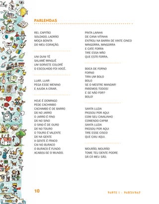 parte 1 - PARLENDAS10
Rei, capitão
Soldado, ladrão
Moça bonita
Do meu coração.
Uni duni tê
Salamê minguê
Um sorvete colorê
O escolhido foi você.
Luar, luar
Pega esse menino
E ajuda a criar.
Hoje é domingo
Pede cachimbo
Cachimbo é de barro
Dá no jarro
O jarro é fino
Dá no sino
O sino é de ouro
Dá no touro
O touro é valente
Dá na gente
A gente é fraco
Cai no buraco
O buraco é fundo
Acabou-se o mundo.
Pinta lainha
De cana vitinha
Entrou na barra de vinte cinco
Mingorra, mingorra
E cate forra
Tire essa mão
Que está forra.
Boca de forno
Forno
Tira um bolo
Bolo
Se o mestre mandar!
Faremos todos!
E se não for?
Bolo!
Santa Luzia
Passou por aqui
Com seu cavalinho
Comendo capim
Santa Luzia
Passou por aqui
tire esse cisco
Que caiu aqui.
Mourão, mourão
Tome teu dente podre
Dá cá meu são.
Parlendas
Livro de Textos_Aluno.indd 10 2009-11-05 15:35
 
