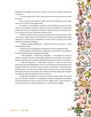 parte 2 - contos 109
Entendeu que chegara sua hora, e então se virou para o rouxinol mecânico e
sussurrou:
— Cante, suplico-lhe. Cante, quero escutar sua voz mais uma vez, antes
de morrer.
Mas o rouxinol permaneceu calado. Não havia ninguém que lhe desse
corda, e ele, sozinho, não podia cantar.
De repente, uma melodia muito doce, enternecedora ressoou nos apo-
sentos. No parapeito da janela, estava o rouxinol verdadeiro. O passarinho
soubera da morte inevitável do imperador e viera trazer-lhe seu consolo musi-
cal, ainda que sem ouro, brilhantes, safiras e rubis.
A Morte também se pôs a escutar aquele doce canto e, quando o rouxi-
nol se calou, pediu para que continuasse. A música se espalhou pelo amplo
aposento e, a cada nota, o imperador se sentia melhor. Enquanto isso, dona
Morte foi se afastando devagar.
— Repouse, agora, Majestade — disse com carinho o rouxinol. — Ama-
nhã acordará curado.
E ficou ali, com seus gorjeios, entoando uma suave canção de ninar.
No dia seguinte, ao despertar, o imperador se sentia bem e se levantou.
O rouxinol ainda estava no parapeito da janela.
— Meu salvador! — disse-lhe o imperador. — Fui ingrato com você, ao
preferir o rouxinol mecânico. Mas agora pretendo me desculpar. Vou destruir
aquele tolo brinquedo, se quiser, mas peço-lhe que nunca mais me abandone.
— Não me peça isso — respondeu o rouxinol. — Vou ficar com muito
gosto junto de Vossa Majestade, mas com a condição de não me prender mais
na gaiola. Deixe-me livre, permita que eu viva nos bosques. Virei cantar sem-
pre que quiser, e também lhe contarei tudo o que vejo no seu império. Assim,
saberá das injustiças que devem ser punidas e das boas ações que merecem
recompensa. Seu povo poderá ser bem mais feliz.
O imperador concordou, e o rouxinol foi embora. Mais tarde, na hora em
que os cortesãos, médicos e empregados entraram no aposento do doente,
temendo encontrá-lo morto, viram-no em pé, alegre, feliz e bem-disposto. E
nunca souberam, nem sequer imaginaram, o motivo de tal prodígio.
Livro de Textos_Aluno.indd 109 2009-11-05 15:36
 