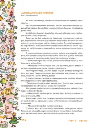 parte 2 - contos110
As Roupas Novas do Imperador
Hans Christian Andersen
Há muito, muito tempo, vivia em um reino distante um imperador vaido-
síssimo.
Seu único interesse eram as roupas. Pensava apenas em trocar de rou-
pas, várias vezes ao dia; desfilava vestes belíssimas, luxuosas e muito caras
para a corte.
Um belo dia, chegaram à capital do reino dois pilantras, muito habilido-
sos em viver à custa do próximo.
Assim que os dois souberam da fraqueza do imperador por belas rou-
pas, espalharam a notícia de que eles eram especialistas em tecer um pano
único no mundo, de cores e padrões deslumbrantes. E o mais impressionan-
te, segundo eles: as roupas confeccionadas com aquele tecido tinham o po-
der de ser invisíveis para as pessoas tolas ou que ocupassem um cargo sem
merecê-lo.
O imperador logo se entusiasmou com a ideia de ter roupas não só bo-
nitas, mas também úteis para desmascarar os bobos e os que não mereciam
cargos na corte. E tratou de mandar chamar tão habilidosos tecelões.
— Ponham-se logo a meu serviço. Quero uma roupa sob medida, a mais
linda que já tenham feito.
— Majestade, necessitamos de uma sala, de um tear, de fios de seda e
de ouro e, principalmente, de que ninguém nos incomode.
Foram logo atendidos. Uma hora depois estavam diante do tear, fingindo
tecer sem parar. E assim continuaram por muitos dias, pedindo cada vez mais
seda, mais ouro… e mais dinheiro, é claro!
O imperador estava curioso e um dia resolveu enviar seu velho primeiro-
ministro para inspecionar a obra dos tecelões.
“É ele um ministro sábio e fiel”, pensou o rei. “Com certeza, conseguirá
ver esse tecido tão extraordinário e nada me esconderá.”
Mas, quando o velho ministro chegou em frente ao tear, nada viu. Preo-
cupou-se. Ficou em dúvida.
— Mas isso não significa que eu não seja digno do cargo que ocupo —
disse a si mesmo, aflito.
Aos tecelões, porém, que lhe perguntavam com insistência se o padrão
do tecido era de seu agrado, se as cores se harmonizavam, ele respondeu en-
tusiasmado:
— Mas claro! É magnífico. Nunca vi coisa igual.
O ministro levou ao conhecimento do imperador os progressos da con-
fecção e, por precaução, elogiou o extraordinário bom gosto dos dois profissio-
nais. Por nada neste mundo admitiria ter olhado para um tear vazio.
Livro de Textos_Aluno.indd 110 2009-11-05 15:36
 