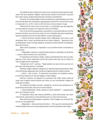 parte 2 - contos 111
Na cidade já não se falava em outra coisa, senão da nova roupa do impe-
rador e de seus poderes mágicos. Dizia-se que custaria uma fortuna, mas que
bem valia o preço: poderia desmascarar ministros e secretários!
Na corte,em compensação,muitos impostores e aproveitado­res do cofre
do reino não dormiam tranquilos e aguardavam com temor o momento em que
o imperador iria, enfim, vestir a tão famosa e denunciadora roupa.
Transcorreram mais cinco ou seis dias, e o imperador, que não aguenta-
va mais esperar, resolveu ir em pessoa visitar os tecelões.
Com uma comitiva de guardas e escudeiros, e acompanhado por seu fiel
primeiro-ministro, que tremia de medo, foi ver o trabalho dos dois impostores,
sendo recebido com enorme solenidade e muitas explicações.
— Nunca teríamos ousado esperar tanto, Majestade. Sua visita e sua
satisfação são o maior reconhecimento ao nosso trabalho… Aprovando Vos-
sa Majestade nosso humilde trabalho, ficaremos extremamente lisonjeados.
Será muita honra.
Após tanta bajulação, o imperador e sua comitiva foram conduzidos à
sala do tear.
— Majestade, observe a extraordinária beleza e perfeição do desenho
— disse o velho ministro com voz trêmula.
O imperador permanecia calado: estava assombrado! Ele não via nada,
apenas o tear vazio, totalmente vazio! Isto queria dizer que era um bobo ou
não era digno de ser imperador.
“Coitado de mim!”, pensou. “Nada poderia ser pior, tenho que dar um
jeito para não descobrirem a verdade.”
Resolveu reagir e afastar o perigo de um possível desmascaramento. Apro-
ximou-se do tear,segurando seu monóculo,fingindo admirar o tecido invisível.
— Hein?… Sim, é claro… É realmente uma beleza. Um trabalho e tanto.
E a comitiva toda fez um coro de elogios e mais elogios.
Nenhum membro do séquito iria confessar não estar vendo nada de
nada, pois ninguém queria passar por tonto, ou ser considerado indigno do
cargo que ocupava.
Os espertos tecelões sorriam, satisfeitos. O temor dos poderosos re-
presentava mais seda, mais ouro e mais dinheiro.
— Vossa Majestade, então, aprova o nosso trabalho? — perguntaram
eles, com malícia e ironia.
O imperador disse que estava satisfeito e, para demonstrar seu reco-
nhecimento, presenteou os dois pilantras com um saco cheio de ouro.
Mas continuava preocupado e perplexo. Seria indigna sua realeza? Se-
ria ele um incompetente?
— Majestade — falou o primeiro-ministro. — Por que com esse tecido não
manda confeccionar uma roupa especial para o torneio do próximo domingo?
Livro de Textos_Aluno.indd 111 2009-11-05 15:36
 