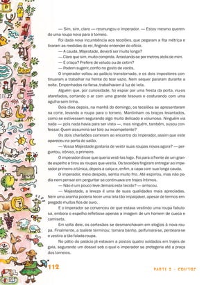 parte 2 - contos112
— Sim, sim, claro — resmungou o imperador. — Estou mesmo queren-
do uma roupa nova para o torneio.
Foi dada nova incumbência aos tecelões, que pegaram a fita métrica e
tiraram as medidas do rei, fingindo entender do ofício.
— A cauda, Majestade, deverá ser muito longa?
— Claro que sim,muito comprida. Arrastando-se por metros atrás de mim.
— E o laço? Prefere de veludo ou de cetim?
— Podem sugerir, confio no gosto de vocês.
O imperador voltou ao palácio transtornado, e os dois impostores con-
tinuaram a trabalhar na frente do tear vazio. Nem sequer pararam durante a
noite. Empenhados na farsa, trabalhavam à luz de vela.
Alguém que, por curiosidade, foi espiar por uma fresta da porta, viu-os
atarefados, cortando o ar com uma grande tesoura e costurando com uma
agulha sem linha.
Dois dias depois, na manhã do domingo, os tecelões se apresentaram
na corte, levando a roupa para o torneio. Mantinham os braços levantados,
como se estivessem segurando algo muito delicado e volumoso. Ninguém via
nada — pois nada havia para ser visto —, mas ninguém, também, ousou con-
fessar. Quem assumiria ser tolo ou incompetente?
Os dois charlatões correram ao encontro do imperador, assim que este
apareceu na porta do salão.
— Vossa Majestade gostaria de vestir suas roupas novas agora? — per-
guntou, irônico, o primeiro.
O imperador disse que queria vesti-las logo. Foi para a frente de um gran-
de espelho e tirou as roupas que vestia. Os tecelões fingiram entregar ao impe-
rador primeiro a túnica, depois a calça e, enfim, a capa com sua longa cauda.
O imperador, meio despido, sentia muito frio. Até espirrou, mas não po-
dia nem pensar em perguntar se continuava em trajes íntimos.
— Não é um pouco leve demais este tecido? — arriscou.
— Majestade, a leveza é uma de suas qualidades mais apreciadas.
Nem uma aranha poderia tecer uma tela tão impalpável, apesar de termos em-
pregado muitos fios de ouro.
E o imperador se convenceu de que estava vestindo uma roupa fabulo-
sa, embora o espelho refletisse apenas a imagem de um homem de cueca e
camiseta.
Em volta dele, os cortesãos se desmanchavam em elogios à nova rou-
pa. Finalmente, a toalete terminou: tomara banho, perfumara-se, penteara-se
e vestira a tão falada roupa.
No pátio do palácio já estavam a postos quatro soldados em trajes de
gala, segurando um dossel sob o qual o imperador se protegeria até a praça
dos torneios.
Livro de Textos_Aluno.indd 112 2009-11-05 15:36
 