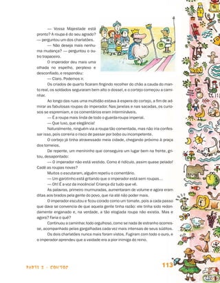 parte 2 - contos 113
— Vossa Majestade está
pronto? A roupa é do seu agrado?
— perguntou um dos charlatões.
— Não deseja mais nenhu-
ma mudança? — perguntou o ou-
tro trapaceiro.
O imperador deu mais uma
olhada no espelho, perplexo e
desconfiado, e respondeu:
— Claro. Podemos ir.
Os criados de quarto ficaram fingindo recolher do chão a cauda do man-
to real, os soldados seguraram bem alto o dossel, e o cortejo começou a cami-
nhar.
Ao longo das ruas uma multidão estava à espera do cortejo, a fim de ad-
mirar as fabulosas roupas do imperador. Nas janelas e nas sacadas, os curio-
sos se espremiam, e os comentários eram intermináveis.
— É a roupa mais linda de todo o guarda-roupa imperial.
— Que luxo, que elegância!
Naturalmente, ninguém via a roupa tão comentada, mas não iria confes-
sar isso, pois correria o risco de passar por bobo ou incompetente.
O cortejo já tinha atravessado meia cidade, chegando próximo à praça
dos torneios.
De repente, um menininho que conseguira um lugar bem na frente, gri-
tou, desapontado:
— O imperador não está vestido. Como é ridículo, assim quase pelado!
Cadê as roupas novas?
Muitos o escutaram, alguém repetiu o comentário.
— Um garotinho está gritando que o imperador está sem roupas…
— Oh! É a voz da inocência! Criança diz tudo que vê.
As palavras, primeiro murmuradas, aumentaram de volume e agora eram
ditas aos brados pela gente do povo, que ria até não poder mais.
O imperador escutou e ficou corado como um tomate, pois a cada passo
que dava se convencia de que aquela gente tinha razão: ele tinha sido redon-
damente enganado e, na verdade, a tão elogiada roupa não existia. Mas e
agora? Faria o quê?
Continuou a caminhar,todo orgulhoso,como se nada de estranho ocorres-
se, acompanhado pelas gargalhadas cada vez mais intensas de seus súditos.
Os dois charlatões nunca mais foram vistos. Fugiram com todo o ouro, e
o imperador aprendeu que a vaidade era a pior inimiga do reino.
Livro de Textos_Aluno.indd 113 2009-11-05 15:36
 