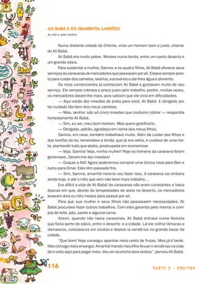 parte 2 - contos116
Ali Babá e os Quarenta Ladrões
As mil e uma noites
Numa distante cidade do Oriente, vivia um homem bom e justo, chama-
do Ali Babá.
Ali Babá era muito pobre. Morava numa tenda, entre um vasto deserto e
um grande oásis.
Para sustentar a mulher, Samira, e os quatro filhos, Ali Babá oferecia seus
serviçosàscaravanasdemercadoresquepassavamporali.Estavasemprepron-
to para cuidar dos camelos,lavá-los,escová-los e dar-lhes água e alimento.
Os ricos comerciantes já conheciam Ali Babá e gostavam muito de seu
serviço. Ele sempre cobrava o preço justo pelo trabalho, porém, muitas vezes,
os mercadores davam-lhe mais, pois sabiam que ele vivia em dificuldades.
— Aqui estão dez moedas de prata para você, Ali Babá. E obrigado por
ter cuidado tão bem dos meus camelos.
— Mas, senhor, são só cinco moedas que costumo cobrar — respondia
honestamente Ali Babá.
— Sim, eu sei, meu bom homem. Mas quero gratificá-lo.
— Obrigado, patrão, agradeço em nome dos meus filhos.
Samira, em casa, também trabalhava muito. Além de cuidar dos filhos e
das tarefas do lar, remendava a tenda, que já era velha, e cuidava de uma hor-
ta, plantando tudo que podia, preocupada em economizar.
— Veja, Samira! Veja, minha mulher! Hoje os homens da caravana foram
generosos. Deram-me dez moedas!
— Graças a Alá! Agora poderemos comprar uma túnica nova para Ben e
outra para Omar. Eles têm passado frio.
— Sim, Samira, amanhã mesmo vou fazer isso. A caravana vai embora
ainda hoje, e até o mês que vem não terei mais trabalho…
Era difícil a vida de Ali Babá! As caravanas não eram constantes e havia
épocas em que, devido às tempestades de areia no deserto, os mercadores
levavam dois ou três meses para passar por ali.
Para que sua mulher e seus filhos não passassem necessidades, Ali
Babá procurava fazer outros trabalhos. Com eles garantia pelo menos a com-
pra de leite, pão, azeite e alguma carne.
Assim, quando não havia caravanas, Ali Babá entrava numa floresta
que fazia parte do oásis, entre o deserto e a cidade. Lá ele colhia tâmaras e
damascos, colocava-os em cestos e depois ia vendê-los no grande bazar da
cidade.
“Que bom! Hoje consegui apanhar meio cesto de frutas. Mas já é tarde.
Não consigo mais enxergar. Amanhã mando meu filho Anuar ir vendê-las na cida-
deevoltoaquiparapegar mais. Vou ver se encho dois cestos”,pensou Ali Babá.
Livro de Textos_Aluno.indd 116 2009-11-05 15:36
 