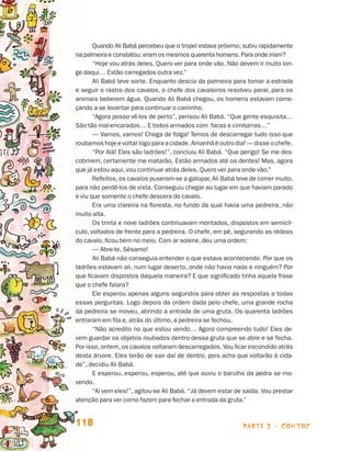 parte 2 - contos118
Quando Ali Babá percebeu que o tropel estava próximo, subiu rapidamente
na palmeira e constatou: eram os mesmos quarenta homens. Para onde iriam?
“Hoje vou atrás deles. Quero ver para onde vão. Não devem ir muito lon-
ge daqui… Estão carregados outra vez.”
Ali Babá teve sorte. Enquanto descia da palmeira para tomar a estrada
e seguir o rastro dos cavalos, o chefe dos cavaleiros resolveu parar, para os
animais beberem água. Quando Ali Babá chegou, os homens estavam come-
çando a se levantar para continuar o caminho.
“Agora posso vê-los de perto”, pensou Ali Babá. “Que gente esquisita…
São tão mal-encarados… E todos armados com facas e cimitarras…”
— Vamos, vamos! Chega de folga! Temos de descarregar tudo isso que
roubamoshojeevoltarlogo para a cidade. Amanhã é outro dia! — disse o chefe.
“Por Alá! Eles são ladrões!”, concluiu Ali Babá. “Que perigo! Se me des-
cobrirem, certamente me matarão. Estão armados até os dentes! Mas, agora
que já estou aqui, vou continuar atrás deles. Quero ver para onde vão.”
Refeitos, os cavalos puseram-se a galopar, Ali Babá teve de correr muito,
para não perdê-los de vista. Conseguiu chegar ao lugar em que haviam parado
e viu que somente o chefe descera do cavalo.
Era uma clareira na floresta, no fundo da qual havia uma pedreira, não
muito alta.
Os trinta e nove ladrões continuavam montados, dispostos em semicír-
culo, voltados de frente para a pedreira. O chefe, em pé, segurando as rédeas
do cavalo, ficou bem no meio. Com ar solene, deu uma ordem:
— Abre-te, Sésamo!
Ali Babá não conseguia entender o que estava acontecendo. Por que os
ladrões estavam ali, num lugar deserto, onde não havia nada e ninguém? Por
que ficavam dispostos daquela maneira? E que significado tinha aquela frase
que o chefe falara?
Ele esperou apenas alguns segundos para obter as respostas a todas
essas perguntas. Logo depois da ordem dada pelo chefe, uma grande rocha
da pedreira se moveu, abrindo a entrada de uma gruta. Os quarenta ladrões
entraram em fila e, atrás do último, a pedreira se fechou.
“Não acredito no que estou vendo… Agora compreendo tudo! Eles de-
vem guardar os objetos roubados dentro dessa gruta que se abre e se fecha.
Por isso, ontem, os cavalos voltaram descarregados. Vou ficar escondido atrás
desta árvore. Eles terão de sair daí de dentro, pois acho que voltarão à cida-
de”, decidiu Ali Babá.
E esperou, esperou, esperou, até que ouviu o barulho da pedra se mo-
vendo.
“Aí vem eles!”, agitou-se Ali Babá. “Já devem estar de saída. Vou prestar
atenção para ver como fazem para fechar a entrada da gruta.”
Livro de Textos_Aluno.indd 118 2009-11-05 15:36
 