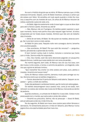 parte 2 - contos120
Ao ouvir a história da gruta que se abria, Ali Mansur pensou que o irmão
estivesse brincando. Depois, como Ali Babá insistisse, começou a achar que
ele estava com febre. Só acreditou em tudo aquilo quando o irmão lhe mos-
trou o saquinho com as moedas de ouro. Os olhos de Ali Mansur reluziam de
cobiça, avaliando o peso de cada uma.
— Ali Babá, diga-me exatamente onde é esse lugar e o que se deve dizer
para abrir e fechar a pedra. Amanhã vou até lá!
— Não, Mansur, não vá. É perigoso. Os ladrões podem aparecer a qual-
quer momento. Nunca mais ponho meus pés naquele lugar horrível. Já estou
arrependido por ter tirado essas moedas. Dinheiro que não vem do trabalho
não é honesto.
— Deixe de ser bobo, Ali Babá. Se não quiser as moedas, deixe-as comi-
go. Sei muito bem como e onde usá-las.
Ali Babá foi para casa. Naquela noite nem conseguiu dormir, tamanha
era sua preocupação.
— Que aconteceu, Ali Babá? Por que está tão nervoso? — perguntou
Samira, percebendo a apreensão do marido.
O bom homem contou tudo à mulher, inclusive a conversa que tivera
com o irmão. Samira então lhe respondeu:
— Ora, meu marido, você não seria desonesto pegando um pouquinho
daquela fortuna. Ladrão que rouba ladrão tem cem anos de perdão…
Na manhã seguinte, bem cedo, Ali Mansur saiu de sua rica casa, com
dez mulas e vinte cestos, e tomou o caminho da pedreira. Lá chegando, orde-
nou que a gruta se abrisse e entrou.
“Que maravilha! Vou encher os vinte cestos com jóias, ouro, pedras e
moedas. Amanhã virei buscar mais!”
Como Ali Mansur estava sozinho, demorou muito para carregar as mu-
las. Demorou tanto que os ladrões chegaram e…
— Fomos descobertos! A porta de Sésamo está aberta. Saquem as es-
padas! — gritou o chefe dos ladrões.
Eelesnãoperdoaram o ambicioso homem,que foi morto com váriosgolpes.
Os ladrões descarregaram seus cavalos mas, como já era tarde, nem
retiraram os cestos dos lombos das mulas de Ali Mansur, trancando-as dentro
da pedreira.
Quando anoiteceu, a cunhada de Ali Babá foi à casa dele. Estava muito
preocupada com o marido, que saíra cedo e ainda não voltara.
— Amanhã vou procurá-lo, Salima, não se preocupe — disse Ali Babá,
pois já sabia para onde seu irmão tinha ido.
No dia seguinte, Ali Babá nem levou seus cestos para colher tâmaras e
damascos. Foi diretamente procurar o irmão em Sésamo, pois Mansur nunca
jogaria fora uma oportunidade para ficar mais rico.
Livro de Textos_Aluno.indd 120 2009-11-05 15:36
 