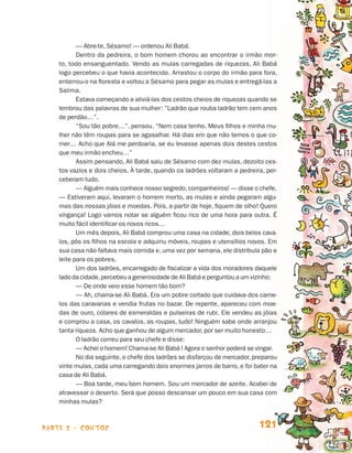 parte 2 - contos 121
— Abre‑te, Sésamo! — ordenou Ali Babá.
Dentro da pedreira, o bom homem chorou ao encontrar o irmão mor-
to, todo ensanguentado. Vendo as mulas carregadas de riquezas, Ali Babá
logo percebeu o que havia acontecido. Arrastou o corpo do irmão para fora,
enterrou-o na floresta e voltou a Sésamo para pegar as mulas e entregá-las a
Salima.
Estava começando a aliviá-las dos cestos cheios de riquezas quando se
lembrou das palavras de sua mulher: ”Ladrão que rouba ladrão tem cem anos
de perdão…”.
“Sou tão pobre…”, pensou. “Nem casa tenho. Meus filhos e minha mu-
lher não têm roupas para se agasalhar. Há dias em que não temos o que co-
mer… Acho que Alá me perdoaria, se eu levasse apenas dois destes cestos
que meu irmão encheu…”
Assim pensando, Ali Babá saiu de Sésamo com dez mulas, dezoito ces-
tos vazios e dois cheios. À tarde, quando os ladrões voltaram a pedreira, per-
ceberam tudo.
— Alguém mais conhece nosso segredo,companheiros! — disse o chefe.
— Estiveram aqui, levaram o homem morto, as mulas e ainda pegaram algu-
mas das nossas jóias e moedas. Pois, a partir de hoje, fiquem de olho! Quero
vingança! Logo vamos notar se alguém ficou rico de uma hora para outra. É
muito fácil identificar os novos ricos…
Um mês depois, Ali Babá comprou uma casa na cidade, dois belos cava-
los, pôs os filhos na escola e adquiriu móveis, roupas e utensílios novos. Em
sua casa não faltava mais comida e, uma vez por semana, ele distribuía pão e
leite para os pobres.
Um dos ladrões, encarregado de fiscalizar a vida dos moradores daquele
lado da cidade,percebeu a generosidade de Ali Babá e perguntou a um vizinho:
— De onde veio esse homem tão bom?
— Ah, chama-se Ali Babá. Era um pobre coitado que cuidava dos came-
los das caravanas e vendia frutas no bazar. De repente, apareceu com moe-
das de ouro, colares de esmeraldas e pulseiras de rubi. Ele vendeu as jóias
e comprou a casa, os cavalos, as roupas, tudo! Ninguém sabe onde arranjou
tanta riqueza. Acho que ganhou de algum mercador, por ser muito honesto…
O ladrão correu para seu chefe e disse:
— Achei o homem! Chama-se Ali Babá ! Agora o senhor poderá se vingar.
No dia seguinte, o chefe dos ladrões se disfarçou de mercador, preparou
vinte mulas, cada uma carregando dois enormes jarros de barro, e foi bater na
casa de Ali Babá.
— Boa tarde, meu bom homem. Sou um mercador de azeite. Acabei de
atravessar o deserto. Será que posso descansar um pouco em sua casa com
minhas mulas?
Livro de Textos_Aluno.indd 121 2009-11-05 15:36
 